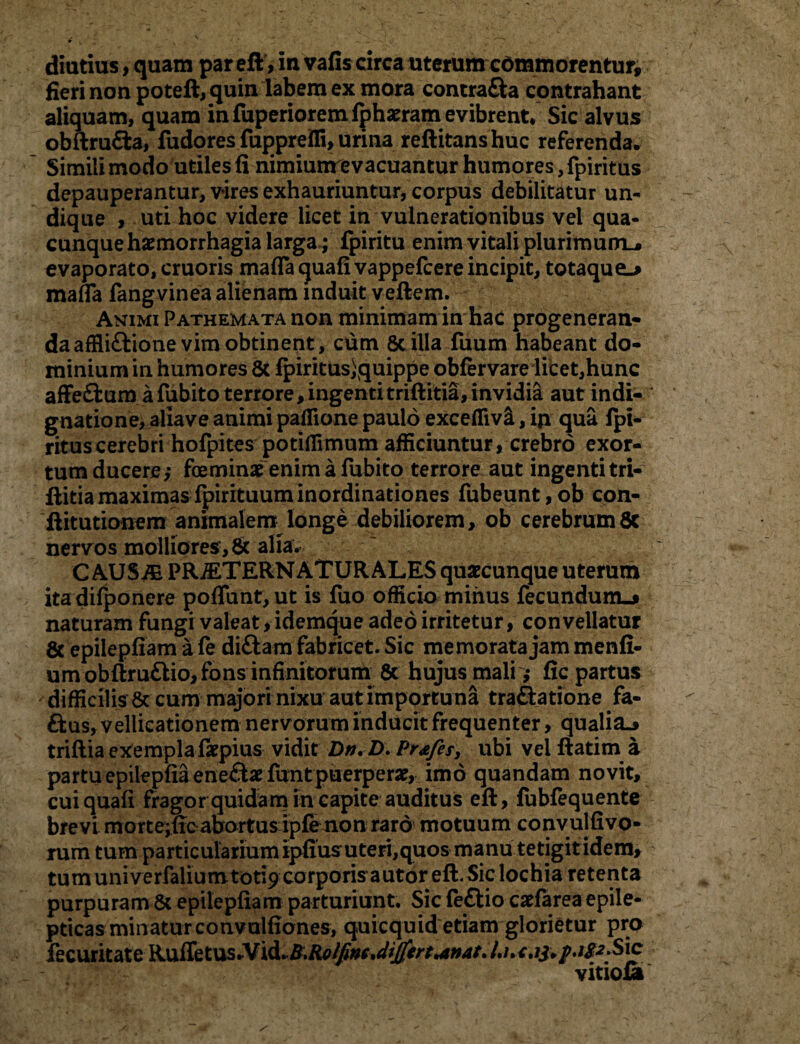 diutius, quam par eft > in vafis circa uterum commorentur, fieri non poteft, quin labem ex mora contra&a contrahant aliquam, quam in fiiperioremfphaeram evibrent* Sic alvus obftrufta, fudores fuppreffi, urina reftitans huc referenda. Simili modo utiles fi nimiunrevacuantur humores, fpiritus depauperantur, vires exhauriuntur, corpus debilitatur un¬ dique , uti hoc videre licet in vulnerationibus vel qua¬ cunque haemorrhagia larga; fpiritu enim vitali plurimum^ evaporato, cruoris maflaquafivappelcere incipit, totaque^ mafia fangvinea alienam induit veftem. Animi PATHEMATAnon minimam in hac progeneran¬ da afHiftione vim obtinent, cum Stilla fuum habeant do¬ minium in humores Sc fpiritus)quippe obfervare licet,hunc afFe&um afubito terrore, ingentitriftitia, invidia aut indi¬ gnatione, aliave animi paffione paulo exceflivS., ip. qua fpi¬ ritus cerebri holpites potiflimum afficiuntur, crebro exor¬ tum ducere,- feminae enim a fubito terrore aut ingenti tri- ftitiamaximasfpirituuminordinationes fubeunt,ob con- ftitutionem animalem longe debiliorem, ob cerebrum8c nervos molliores, St alia. C AUSiE PR^TERNATURALES quaecunque uterum itadifponere pofTunt, ut is fuo officio minus fecundum-* naturam fungi valeat, idemque adeo irritetur, convellatur St epilepfiam a fe di&am fabricet. Sic memorata jam menli- umobftru£lio, fons infinitorum 8t hujus mali ,- fic partus ' difficilis 8c cum majori nixu aut importuna traftatione fa- ftus, vellicationem nervorum inducit frequenter, qualia^ triflia exempla fiepius vidit Dn. D. Prafes, ubi vel ftatim a partu epilepfia ene£tae funt puerperae, imo quandam novit, cuiquafi fragor quidam in capite auditus eft, fubfequente brevi morte;ffeabortus ipfe non raro motuum convulfivo- rum tum particularium ipfiusuteri,quos manu tetigit idem, tum univerfaliumtod9 corporis autor eft. Sic lochia retenta purpuram St epilepfiam parturiunt. Sic feflio caefarea epile¬ pticas minatur convulfiones, quicquid etiam glorietur pro fecuritate RufTe tus.Vid. B.Rolfim vitiofi