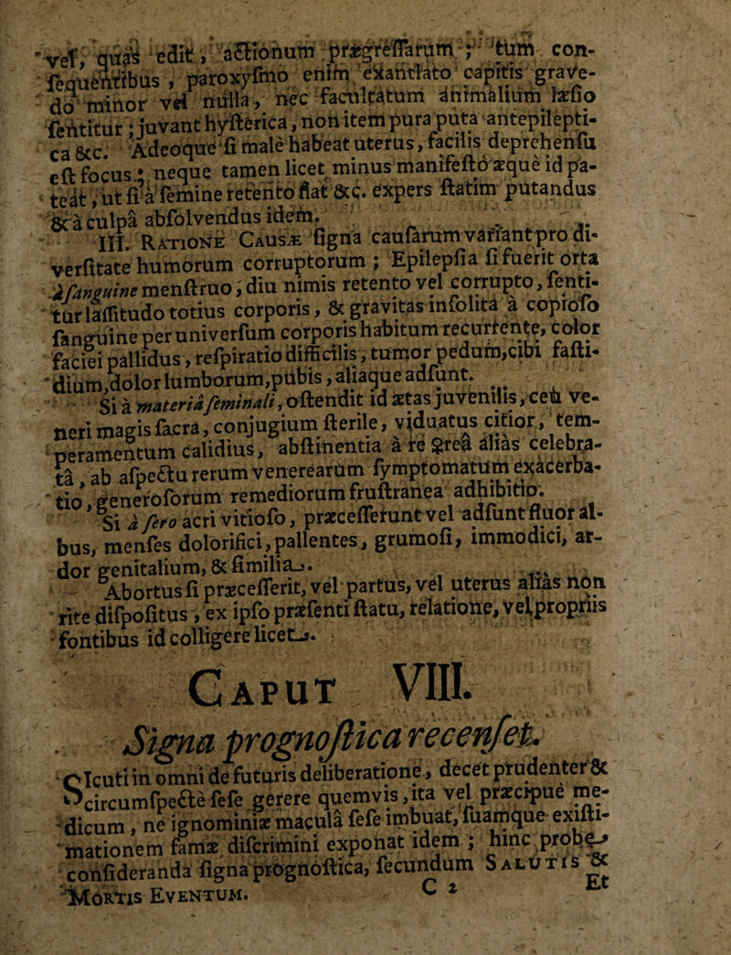 '-vef, <ju$ 1 iM, a£Honum ; prigreffarum ; 'tum con- fequeftftbus , paroxyfmo cnihi exantlato; capit.s graVe- do! 'minor vn milia» nec facultatum animalium hefio fehtitur: juvant hvfierica, non item puraputa antepilepti- r- &c> Adeoquc ‘fi male habeat uterus, facilisdeprchenfu -a focus * neque tamen licetrminus mamfeftdzque id pa- • teat, ut fi’aTemine retento fiat Scc. expers ftatim putandus & a culpa abfolvendus idem. III. Ratione Causje figna caufarum variant pro di* verfitate humorum corruptorum; Epii epfi a fi fuerit orta JCmuim menftruo, diu nimis retento vel corrupto, fenti- turlaffitudo totius corporis, & gravitas infolita a copiolo ■ finguineper univerfum corporis h Altum recutient,xotor facili pallidus, refpiratio difficilis, tumor pedum,cibi fafti- dium,dolor lumborum,pubis, ahagueadfunt. . -> Si a yttateriafetnttiali, oftendit id «ctas juvenilis, ceU ve¬ neri magis facra, conjugium fterile, viduatus citior,;tem¬ peramentum calidius, abftinentia a re grea alias celebra¬ ta , ab afpeCtu rerum Venerearum fymptomatum exacerba¬ tio generoforum remediorum fruftranea adhibitio. ’ 4i i feto acri vitiofo, praecefferunt vel adfunt fluor al- hus, menfes doloriflci,pallentes, grumofi, immodici, ar¬ dor genitalium, 8cfimilia_>. ... Abortus fi prxceflerit, vel- partus, vel uterus alias non • rite difpofitus, ex ipfo praefenti ftatu, relatione, v^prpg&ts fontibus id colligere liceti. aput vHiJjggt Signa prognojlica ( Clcuti in omni de futuris deliberatione, decet prudenter 8t ^circumfpeaefefe gerere quemvis,ita vel praecipue me¬ dicum , ne ignominiae macula fefe imbuat, fuamqueexifti- mationem famae, difcrimini exponat idem ; hinc prob^ confideranda fignaprognoftica, fecundum Salutis 8t Mortis Eventum. c 1