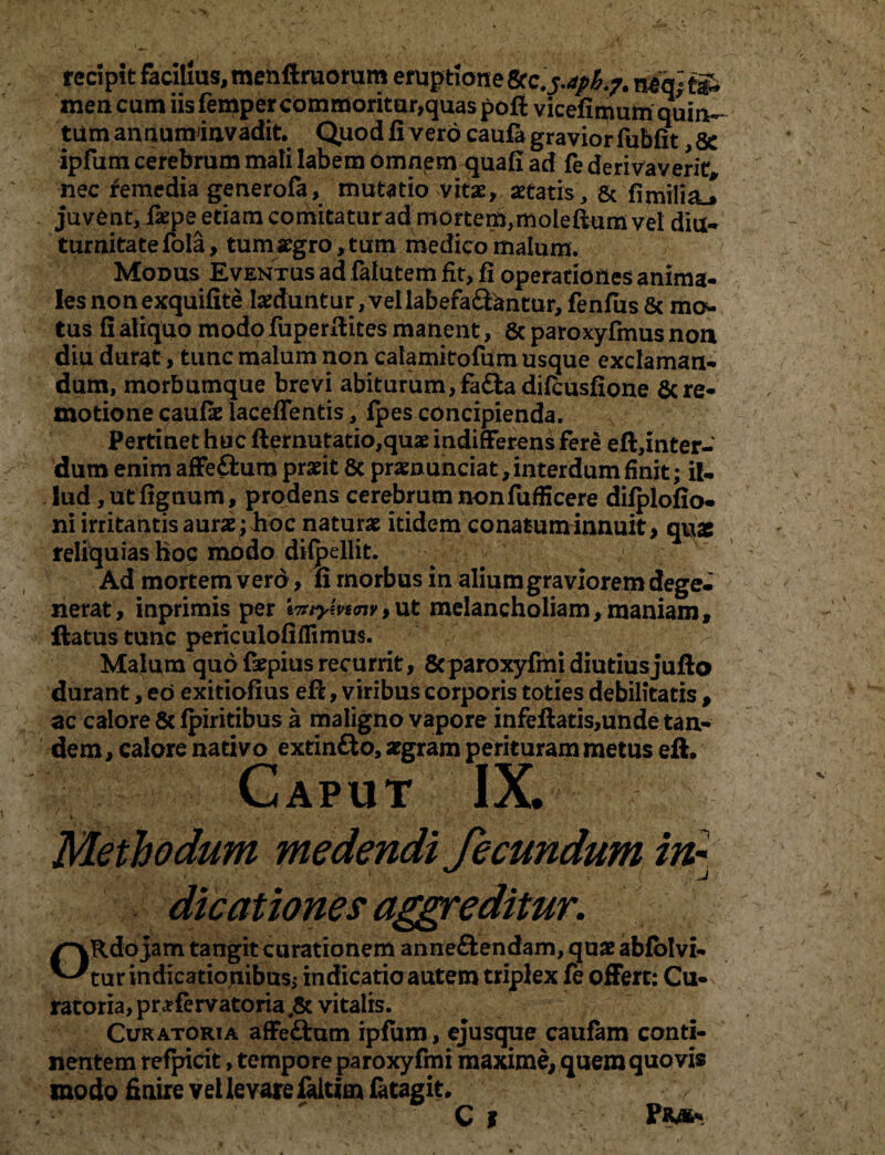 recipit facilius, menftmomm eruptione tec^aph.?. neq;®> men cum iis femper commoritur,quas pofi vicefimum quiiv tiim annuminvadit. Quod fi vero caufa gravior fubfit 8c ipfum cerebrum mali labem omnpm quafiad fe derivaverit nec femedia generofa, mutatio vitae, aetatis, & fimilia^ juvent, fiepe etiam comitatur ad mortem,moleftumvei diu¬ turnitate fola, tumaegro,tum medico malum. Modus Eventus ad falutem fit, fi operationes anima¬ les non exquifite laeduntur, vellabefa&antur, fenfus & mo¬ tus fi aliquo modo fuperfiites manent, & paroxyfmus non diu durat, tunc malum non calamitofum usque exclaman¬ dum, morbumque brevi abiturum, fa£la difcusfione 6cre¬ motione caufie laceffentis, {pes concipienda. Pertinet huc ftemutatio,quae indifferens fere eft,inter- dum enim affe£fcum praeit 8c praenunciat, interdum finit; il¬ lud ,utfignum, prodens cerebrum non fufficere dilplofio- ni irritantis aurae; hoc naturae itidem conatum innuit, quae reliquias hoc modo dilpellit. Ad mortem vero, fi morbus in alium graviorem dege¬ nerat, inprimis per inrymnv,ut melancholiam,maniam, ftatus tunc periculofiffimus. Malum quo faepius recurrit, 8cparoxyfmi diutiusjufto durant, eo exitiofius efi, viribus corporis toties debilitatis , ac calore 5c fpiritibus a maligno vapore infeftatis,unde tan¬ dem, calore nativo extin&o, aegram perituram metus eft. Caput IX. Methodum medendi fecundum in¬ dicationes aggreditur. /~\Rdo jam tangit curationem anneftendam, quae abfolvi- ^tur indicationibus,- indicatio autem triplex fe offert: Cu¬ ratoria, pra?fervatoria ,& vitalis. Curatoria affeftum ipfum, ejusque caufam conti¬ nentem refpicit, tempore paroxyfmi maxime, quem quovis modo finire vel levare faitirn fatagit. C | PR46-