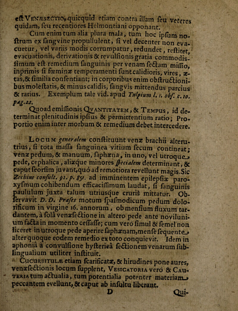 tFkVEX/zszcrip, quicquid etiam contra illam feu veteres quidam, feu recentiores Heimontiani opponant. Cum enim tum alia plura mala, tum hoc ipfum no- ftrum ex fangvine propullulent, fi vel decenter non eva¬ cuetur, vel variis modis corrumpatur, redundet, reftitet evacuationis, derivationis & revulfionis gratia commodis! fitmim eft remedium fanguinis per venam feflam miffio, inprimis fi femina temperamentifuntcalidioris, vires, x- tas,8tfimiliaconfentiant; in corporibus enim obftru&ioni- bus mole fiatis, & minuscalidis, fangvis mittendus parcius 6c rarius. Exemplum tale vid.apud Turium l, u obf. c.io. Quoad emiflionis Qvantitatem , & Tempus , id de¬ terminat plenitudinis ipfius & permittentium ratio; Pro¬ portio enim inter morbum 8c remedium debet intercedere,, Locum ^^/m conftituunt vena: brachii alteru¬ trius, fi tota maffa fanguinea vitium fecum contineat* ven2pedum,& manuum, fiaphama, in uno, vel utroqueJ pede, cephalica , aliseque minores fecialem determinant, 5c caput feorfim ju varit*qu6 ad remotiora revellunt magis.Sic 'Zechius confult. #2. p. #/. ad imminentem epilepfix paro- xyfmum cohibendum eflicaciflimum laudat, fi fanguinis paululum juxta talum utriusque cruri§ mittatur. Ob- fervavit D. D. Prtfes motum Ipafmodicum pedum dolo- rificum in virgine 16. annorum, obmenfium fluxum tar- dantem, a fola venaefe&ione in altero pede ante noviluni- um fa£ta in momento ceflafle; cum vero fimul & femel non liceret in utroque pede aperirelapha?nam,menfefequente-> alter quoque eodem remedio ex toto conquievit. Idem in aphonia a convulfione hyfteriea fedlionem venarum ftib- lingualium utiliter inftituit. Cucurbitula etiam fcarificatae, Sc hirudines pone aures, venaefe&ionis locum fupplent, Vesicatoria vero & Cau¬ teria tum a£tualia, tum potentialia potenter materiam-* peccantem evellunt, ac caput ab infultu liberant» D Qui-