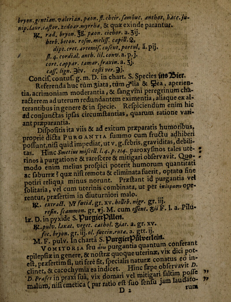 tiip.launcafior.iedoar.myrrha, 8c quae exinde parantur. K. rad. bryon, pxon. ciebor, a. 31J. htrb.beton. rofm.trieltjf. capiU.% clipt. crct. ,trten;if. cufcut,portui. a. pij. / - fi.q., cordial. antb. Itl.conv.a.p.J. cort.cappar. tamar.fraxin.a.sy catf, lign. 9'rV. cofti ver.^y. . . Concif.contuf. g. m. D. in chart. S. Species Mt825ttf. Referenda huc tum Siata, tum lia & ?ea, aperien¬ tia, acrimoniam moderantia,& fangvfni peregrinum cha- ra&erem ad uterum redundantem eximentia ,ahaque ex a - cerantibus in genere & in fpecie. Refpiciendum enim hic adconjunftas ipfas circumflandas, quarum ratione vari- PDifpofitisita viis & ad exitum praeparatis humoribus, proprie di&a Purgantia fummo cum fru<flu adhiberi poffunt.nifi quid impediat, ut v. g. febris, graviditas, debili- L. Hinc Smetiut mifcell. L4. p *>4: paroxy fmos tales ute- ; rinos a purgatione 8c rarefeere 8c mitigari obfervav t Q^- - modo enim melius profpici poterit humorum quantitati ac faburrae ? quae nifi remota 5c eliminata fuerit, optato fin notiri reliqua minus norunt. Prxftant id purgantia vel folitaria, vel cum uterinis combinata, ut per ope¬ rentur, praefertim in diuturniori malo. Si. extratl. VP feetid. gr. xv. heUeb. mgr. gr. lU- . re fi», ficammon. gr. vj. M. cum efiiut. S» F. 1. a. Pilu i*. D. in py xide S. P»rgietp»U«rt. fjt.pulv. laxat, veget, cathol. Hiat. a. gr. xv. fec. bryon. gr. iij. ol. futcin.ruu. a. gtt. ij. M F- pulv- in*1» ?• Sit - U z yt J*
