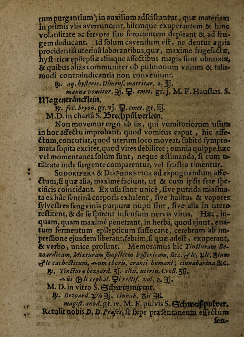 «» tum purgantium j in auxilium adfcifcantur, quae materiam in primis viis averruncent, bilemque exuperantem Sc hinc volatilitate ac fervore fuo ferocientem depleant Sc ad fru¬ gem deducant. Id folum cavendum eft, ne dentur argris procidentia uterini laborantibus,quae, maxime frigefaSlar, hyft ricae epilepficE aliisque afFeftibus magis funt obnoxiae, & quibus alias communiter ob pulmonum vitium St talis- modi contraindicantia non conveniunt. §2. aq.hyftertc.Ulmenf.watricar, a. Jj. manna vomitor.^j, emet, gr.j, M. F. Hauflus. S* fTT^gentrrtitcFicin* fec. bryon. gr. vj. Jj?. emet. gr. iij. M.D. in charta S. 25 rec^puiv erUnt. Non movemur ergo ab iis, qui vomitoriorum ufhm in hoc afFe&u improbant, quod vomitus caput , hic afFe- fturo,concutiat,quod uterum loco moveat, fubito fympto- mata fopita excitet,quod vires debilitet; omnia quippe haec vel momentanea folum funt, neque aeftinianda, fi cum u*» tilitate inde furgente comparentur, vel fmftra timentur. Sudorifera & Diaphoretica ad expugnandum afFe- £tum,fi quae alia, maxime faciunt, ut 8c cum ipfis fere Ipe- cificis coincidant. Exufu funt unice ,five putrida miafma- ta ex hac fentina corporis exhalent, five halitus 8c vapores ' fylveflreslangvinis purpurae nupti fint, five-alia in utero reftitent, Sc de fe ipirent infenfum nervis virus. Haec, in¬ quam, quam maxime penetrant, in herba, quod ajunt, ena¬ tum fermentum epilepticum fufFocant, cerebrum ab im- preflione ejusdem liberant,febrim,fi quae adeft, exuperant, 6c verbo, unice profunt. Memoramus hic Tintturam Be- zo ardi eam, Mixturam fimplicem hyfiericam, ficz.tfle, Tfle, Qiunz cacbcfticum, a*um eboris, cranii humani, cinnabarina,StC* 1$2. Tinftura bezoard.%). elix, uterin. CrolL 3IL ©7i .cephal. 5?/ rettif vot. a. 3j* .v c M. D. in vitro S. v §<!. ftezoard.Tfilis ^j. cinnab. ^u +tfk. magi fi. anod. gr. 1V. M. F. pulvis Rctulituobis£, Z>.fe fispe pr$fentkaneum effe£tum : fert-