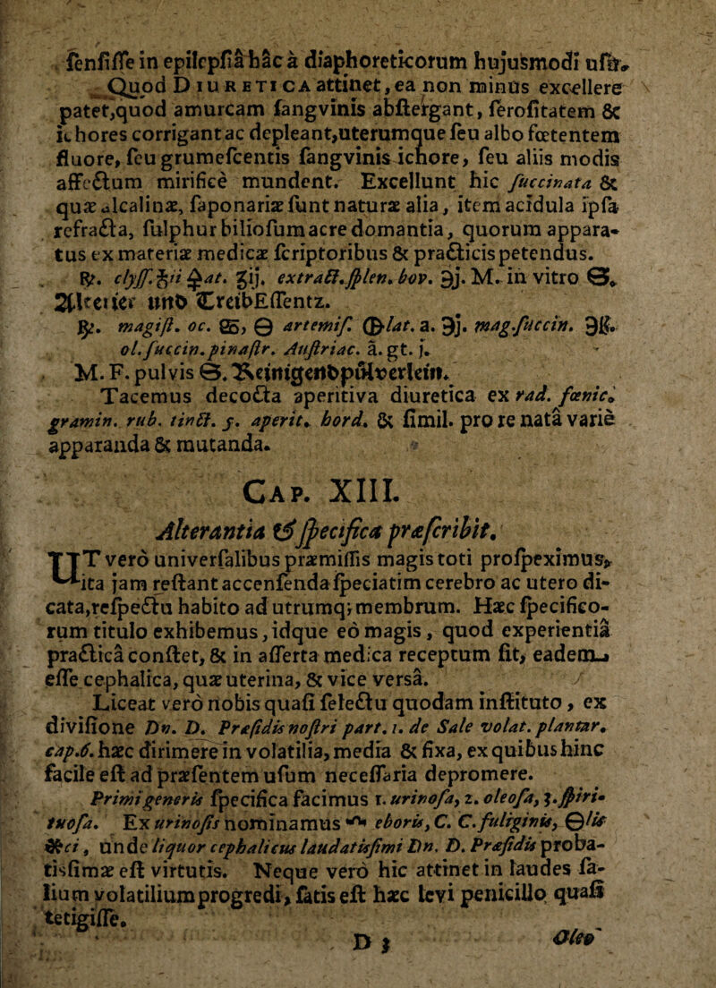 fenfiffe in epilcpfiihaca diaphoreticorum hujusmodi ufu» Quod Diuretica attinet, ea non minus excellere patet^quod amurcam fangvinis abfteirgant, ferofitatem 8c icbores corrigant ac depleant,uterumquefeu albo foetentem fluore, fcu grumefcentis fangvinis icnore, feu aliis modis affc&um mirifice mundent. Excellunt hic fuccinata 8t qusc ulcalinae, faponariae funt naturae alia, item acidula ipfa refra&a, fulphur biliofumacre domantia, quorum appara* tus ex materiae medicae feriptoribus & prafticis petendus. fc. clyJT.fri Zi]. extratt.fblen>bov. 9j. M. ili vitro 0* 2tUcuer mtO CreibEfTentz. J^. magift. oc. Q5, Q artemif. (friat, a, 9j. mag.fuccin. 9$. ol.fuccin.pinaftr. Aufiriac. a. gt. j. M. F. pulvis &. ^ewigeit&pulverjeifn Tacemus deco£ia aperitiva diuretica ex rad. fenic» grawin. rub. tintt. j. aperit* bord. & fimil. pro re nata varie apparanda & mutanda* .: Gap. XIII. Alterantia jfecifica pra fer ibit. • TTT vero univerfalibus praemiflis magis toti profpeximus* ^•ita jam reftantaccenfendafpeciatim cerebro ac utero di* cata,refpe£lu habito ad utrumq,membrum. Haec ipecifieo- rum titulo exhibemus, idque eo magis, quod experientia pra£lica conftet, & in aflerta medica receptum fit, eademu effe cephalica, quae uterina, & vice versa. / Liceat vero nobis quafl fefeftu quodam inftituto, ex divifione Dn. D. Prapdis noflri part. /. de Sale volat, plantar♦ cap.6. haec dirimere in volatilia, media & fixa, ex quibus hinc facile eft ad praefentem ufum neceffaria depromere. Primi generis fpecifica facimus r. urinofa, 2. oleofa, %.ftiri» tuofa. Ex urinojts nominamus ^ eboris, C. C. fuliginis, QlU &cr , unde liquor cephalicus laudat is fimi Dn. D. Prafidu proba- tisfimae eft virtutis. Neque vero hic attinet in laudes fa- liu m volatilium progredi, fatis eft haec levi penicillo quail tetigifle. 01 aitv / 1