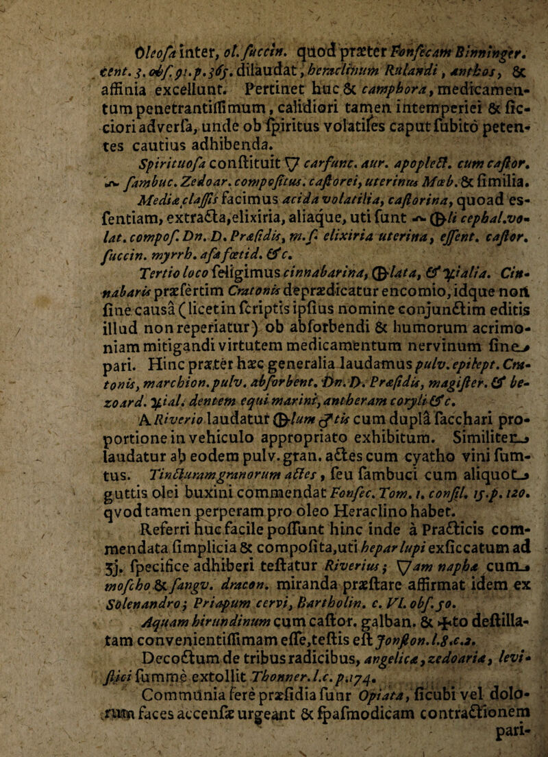 0leofa inter, ol.fliccln. quod praeter Ponfecam Binmngtr. tent. 3. &bf pi.p.tfj. dilaudat, hcmclhium Rtilandi, antbos, 6c affinia excellunt. Pertinet huc Sc camphora, medicamen¬ tum penetrantiffimum, calidiori tamen intemperiei & fic- cioriadverfa, unde ob fpiritus volatiles caput fubito peten¬ tes cautius adhibenda. Spirituofa conftituit^7 carfanc. aur, apopleft, cum caflor, \t* fambuc. Zedoar, compofitus. caftorei, uterinus M<xb. & fimilia. MediacUjfls facimus acida volatilia, caftorina, quoad cs- fentiam, extra&a,elixiria, aliaque, uti funt (frli cephaLvo- lat. compof. Drt. D. PrafidiSy m.f elixiria uterina, efflent. c a flor, fucctn. myrrh. afa foeti d. (fc. Tertio loco feiigimus cinnabarim, (friata, & pialia. Cin- «^^prxfertim C^n*»/*depr2dicatur encomio,idque nort fine causa (licetinfcriptisipfius nomine conjun£tim editis illud nonreperiatur) ob abforbendi & humorum acrimo¬ niam mitigandi virtutem medicamentum nervinum fine> pari. Hinc prxter ha?cgeneralia laudamuspulv, epitept. O»- tonisy mar chion. pulv, abforbent.ftn. I). Brafidis, magifier. £0* zoard. tyiaL dentem cquimarini,antheram coryli&c, A Riverio iaudatuit (frlum tftk cum dupli facchari pro¬ portione in vehiculo appropriato exhibitum. Similiten^ laudatur ab eodem pulv. gran. aftes cum cyatho vini fum- tus. Tintturamgranorum aftes, feu fambuci cum aliquotL* guttis olei buxini commendat Ponfec, Tom. /. confli, iy.p,uo, qvod tamen perperam pro oleo Heraclino habet. Referri huc facile poffunt hinc inde a Pra£licis com¬ mendata fimplicia 5c compolita,uti hepar lupi exficcatum ad 5j. fpecifice adhiberi teftatur Riverius ,• XJam napba cumL* mofcho& fangv, dracon, miranda praeftare affirmat idem ex Solcnandro; Priapum cervi, Bartholin. c, VI. obf.jo. Aquam hirundinum cum caftor. galban. & >{<to deftilla- tam convenientiffimam efle,teftis eftJonflon,l.8*e,2. Deco£lum de tribus radicibus, angelica, zedoaria, levi- ftici fumrae extollit Tbonner.l.c.p.iyq, Communia fere pratfidia funr Opi at a, ficubi vel dolo- ruffn faces accenfk urgeant 6c fpafmodicam contra&ionem * : patt*
