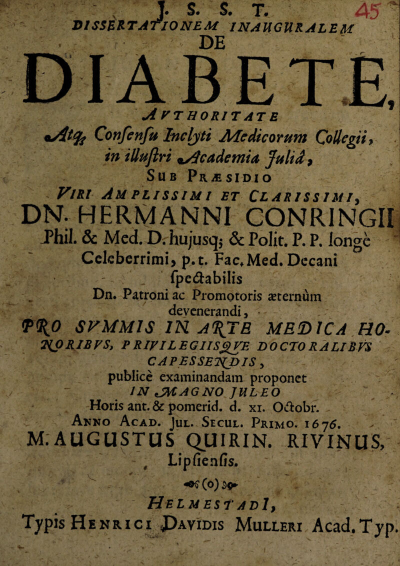 jJfL. . J s. S. T. 45 TIONE V DISSERTATIONEM INAUGURALEM DE A rr HORIT AT E *At<fc Confenfu Inclyti Aie dic orum Collegii, in illujlri *.Academia Julid, Sub Pr^sidio Viri Amplissimi et Clarissimi, DN. HERMANNI CONRINGII Phil. & Mcd. Di hujusq; & Polit. P. P. longe - * Celeberrimi, p.t. Fac.Med. Decani fpe&abilis Dn. Patroni ac Promotoris aeternum devenerandi, 1 (P^O SVMM1S IN A%TE MEDICARO- 2{pRIBTS, P RIVILEGIISgVE DOCTO RALTBVS CAPESSENDIS, publice examinandam proponet - IN JMAGNO JULEO Horis ant. & pomerid. d. xi. Oftobr. , V Anno Acad. Jul. Secul. Primo. 1676. M.AUGUSTUS QUIRIN. RIVINUS, - , Lipfienfis. . ~ HelmestadI, Typis Henrici Davidis Mulieri Acad.Typ,