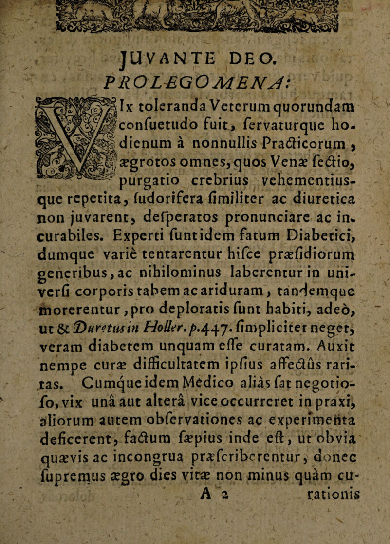 JUVANTE DEO. PRO LPL G O MENJ: h co di purgatio crebrius vehementius- que repetita, (udorifera fimiliter ac diuretica non juvarent, derperatos pronunciare ac in* curabiles. Experti funtidem fatum Diabetici, dumque vari& tentarentur hifce praediorum generibus,ac nihilominus laberenturin uni- verfi corporis tabem ac ariduram, tandemque morerentur, pro deploratis funt habiti, adeo, ut &!'Duretutiti Holler.p.^j. fimpliciter neget, veram diabetem unquam efle curatam. Auxit nempe cura? difficultatem ipfius affedus rari¬ tas. Cumque idem Medico alias fat negotio- fo,vix una aut altera vice occurreret inpraxi, aliorum autem obfervationes ac experimertta deficerent ,-fadum fa?pius inde eft, ut obvia quaevis ac incongrua praferiberentur, donec fupremus a?gro dies vita; non minus quam cu- • :< A a rationis toleranda Veterum quorundam nfuetudo fuit, fervaturque ho- enum a nonnullis Pradicorum , >rotos omnes, quos Vena; fedio,