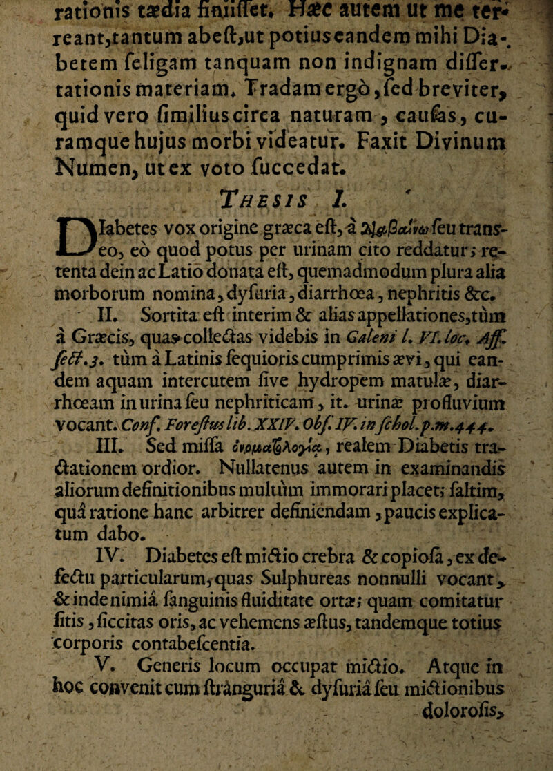 ratioms ta?dia nuntiet» Hafc autem ut me ter* reant, tantum abeft,ut potiuscandem mihi D;a-# betem 1 eligam tanquam non indignam differ-, rationis materiam* Tradam ergo,fed breviter, quid vero fimilius circa naturam , caufes, cu¬ ramque hujus morbi videatur• Faxit Divinum Numen, ut ex voto fuccedat. Thesis I. Diabetes vox origine granea eft, a fy#@a!p<k} feu trans¬ eo, eo quod potus per urinam cito reddatur; re¬ tenta dein ac Latio donata eft, quemadmodum plura alia morborum nomina ,dyfuria, diarrhoea, nephritis &c* II, Sortita eft interim& alias appdlationes,tum a Graecis, qua»colle£tas videbis in Galeni L VLla\ Aff. Jeff.j. tum a Latinis fequioris cumprimis a? vi, qui ean¬ dem aquam intercutem five hydropem matula? i diar¬ rhoeam in urina feu nephriticam,, it. urina? profluvium vocant.Conf Foreftmhb.XXIV.Obf.IF.inJchoL'p.m.444^ - III. Sed miffa y realem Diabetis tra¬ ditionem ordior. Nullatenus autem in examinandis aliorum definitionibus multum immorari placet; faltim, qua ratione hanc arbitrer definiendam, paucis explica¬ tum dabo. IV. Diabetes eft mirio crebra & copiofa, ex de¬ fer u particularum, quas Sulphureas nonnulli vocant y & inde nimia fanguinis fluiditate orta»; quam comitatur fitis, Accitas oris, ac vehemens a?ftus, tandem que totius corporis contabefcentia. V. Generis locum occupat mirio. Atque in hoc convenit cum ftritnguria & dy furia feu mirionibus dolorofis>