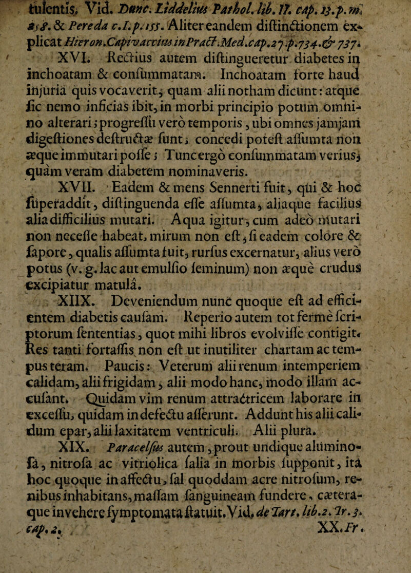 fculentis, Vid. Dttnc. Ltddelm Pathol. lil. 17\ cap. */.p. ml 8jS. & Pereda c.I.p.iss. Aliter eandem diffinitionem ex* plieat Hkron. Capivaevm in PraclMed. cap .2*] p.y34.0* 737 i XVI. Reitius autem diftingueretur diabetes in inchoatam & eonfummatam. Inchoatam forte haud injuria quis vocaverit* quam alii notham dicunt: atque lic nemo inficias ibit, in morbi principio potum Omni* no alterari jprogrefth vero temporis, ubi omnes jamjani digeftiones deftruita? funt j concedi poteft affumta non «eque immutari poffe i Tuncergo eonfummatam verius* quam veram diabetem nominaveris. XVII. Eadem & mens Sennerti fuit, qhi & hoC (iiperaddit, diftinguenda effe affumta, aliaque facilius alia difficilius mutari. Aqua igitur, cum adeo mutari non necefie habeat mirum non eft, fi eadem colore & fapore, qualis affumta fuit, rurfus excernatur, alius vero potus (v. g. lac aut emulfio feminum) non a^que crudus excipiatur matula. XIIX. Deveniendum nunc quoqiie eft ad effici¬ entem diabetis caufam. Reperio autem tot ferme feri- ptorum fententias, quot mihi libros evolviffe contigit* Res tanti fortaffis non eft ut inutiliter chartam ac tem- pus teram. Paucis: Veterum alii renum intemperiem calidam, alii frigidam, alii modo hanc, modo illam ac- cufant* Quidam vim renum attraitricem laborare itt cxceffu, quidam indefediu afferunt. Addunt his alii cali¬ dum epar, alii laxitatem ventriculi Alii plura. XIX. Paracelfa autem, prout undique alumino- fa, nitrofa ac vitriolica falia in morbis lupponit, iti hoc quoque inaffeitu^fal quoddam acre nitrofum, re¬ nibus inhabitans, maftam fanguineam fundere. ca?tera- que invehere fymptomataftatuit.Vid, de Tart. lib.z* ir.$.