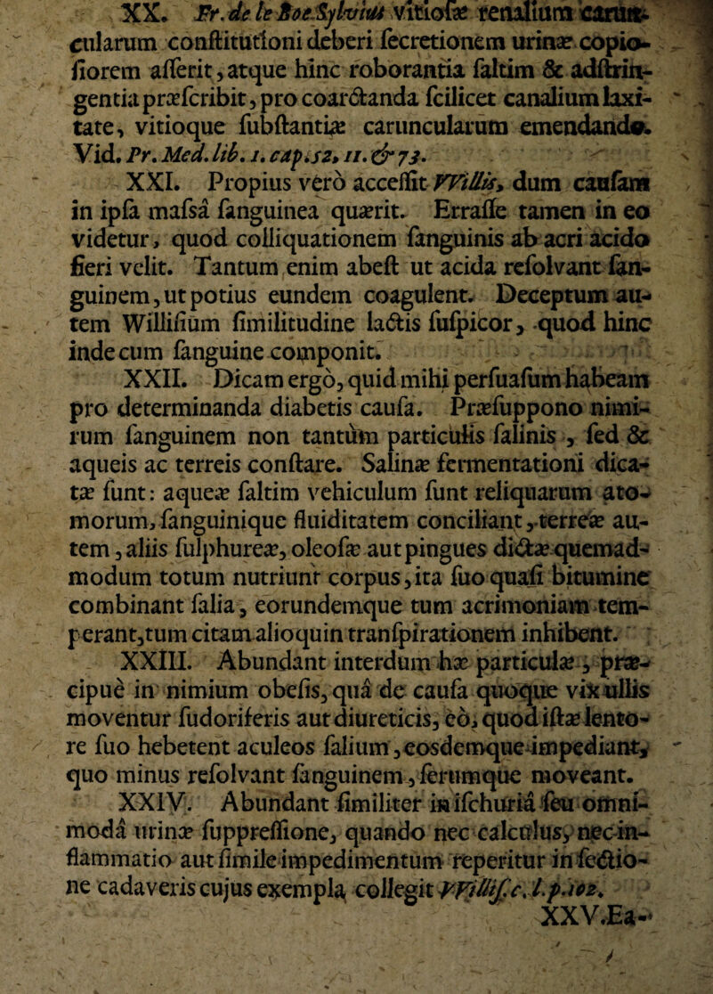 XX. Fr. de lt> toetylvM vitiofe renalium carun¬ cularum conftitutloni deberi fecretionem urina? copio- fiorcm aflerit, atque hinc roborantia faltim & adftrin- gentiapra?fcribit,procoar&anda fcilicet canalium laxi¬ tate, vitioque fubftanti# caruncularum emendanda. Vid. Pr. Mcd. lib. i. capisz> //. & 73- XXL Propius vero acceflit Willis, dum caalara in ipfa mafsa fanguinea quaerit. Errafle tamen in eo videtur, quod coiliquationem fanguinis ab acri acido fieri velit. Tantum enim abeft ut acida refolvant fon- guinem, ut potius eundem coagulent. Deceptum au¬ tem Willifium fimilitudine la&is fufpicor> quod hinc inde cum fanguine componit. XXII. Dicam ergo, quid mihi perfuafum habeam pro determinanda diabetis caufa. Pnefuppono nimi¬ rum fanguinem non tantum particulis falinis , fed & aqueis ac terreis conflare. Salina? fcrmentationi dica¬ ta? funt: aquea? faltim vehiculum funt reliquarum ato¬ morum, fanguinique fluiditatem conciliant,.terrea? au¬ tem, aliis fulphurea?, oleofa? aut pingues di&a? quemad¬ modum totum nutriunt corpus,ita fuoquafi bitumine combinant falia, eorundemque tum acrimoniam tem¬ perantium citamalioquintranfpirationem inhibent. XXIII. Abundant interdum ha? particula?, prae¬ cipue in nimium obefis,qua de caufa quoque vix ullis moventur fudoriferis aut diureticis, eo, quod ifta? lento¬ re fuo hebetent aculeos falium,eosdemque impediant* quo minus refolvant fanguinem, ferumque moveant. XXIV. Abundant fimiliter i» ifchuria 'feu omni¬ moda urina? fuppreflione, quando nec calculus, nec in¬ flammatio aut fimile impedimentum repetitur in fe<5iio- ne cadaveris cujus exempla, collegit PFititfcJ.p.102, XXV.Ea-