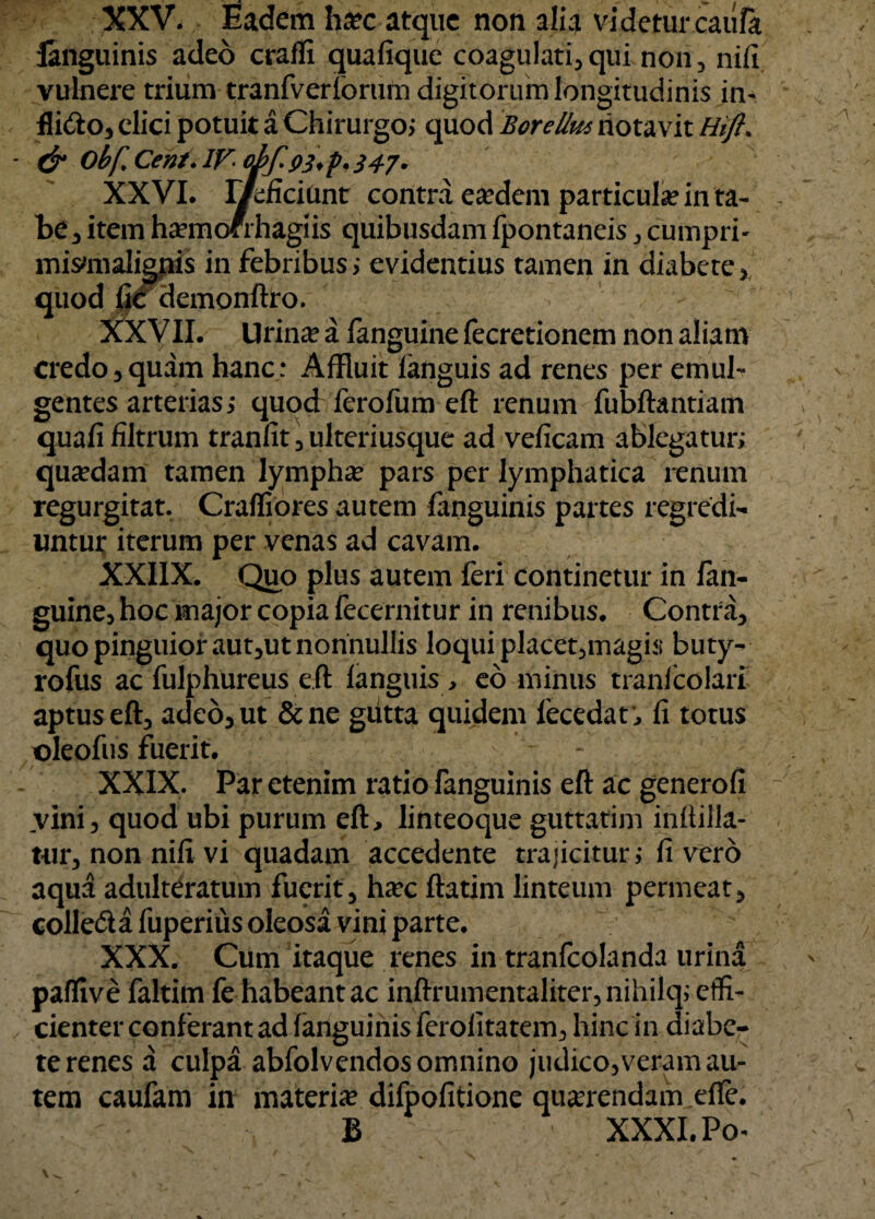 XXV. Eadem h#c atque non alia videtur caiifo languinis adeo craffi quafique coagulati, qui non , nifi vulnere trium tranfverioriim digitorum longitudinis in- fli<fto, clici potuit a Chirurgo; quod Borellus notavit Hifl. & Obf. Cent. IF- oifpj.p, $47. XXVI. Metant contra ea?dem particula in ta¬ be 3 item ha?mofmagiis quibusdam fpontaneis , cumpri- mismialignis in febribus ; evidentius tamen in diabete. quod demonftro. XXVII. Urina? a fanguine fecretionem non aliam credo,quam hanc: Affluit languis ad renes per emul¬ gentes arterias; quod ferofum eft renum fubftantiam quali filtrum tranfit,ulteriusque ad veficam ablegatur; quadam tamen lympha? pars per lymphatica renum regurgitat. Craffiores autem (anguinis partes regredi¬ untur iterum per venas ad cavam. XXI1X. Quo plus autem feri continetur in fan¬ guine, hoc major copia fecernitur in renibus. Contra, quo pinguior aut,ut nonnullis loqui placet,magis buty- rofus acfulphureus e.fi: languis , eo minus tranfcolari aptus eft, adeo, ut &ne gutta quidem lecedar, fi totus oleofus fuerit. XXIX. Par etenim ratio fanguinis eft ac generofi vini, quod ubi purum eft, linteoque guttatim inftilla- tur, non nifi vi quadam accedente trajicitur; livero aqua adulteratum fuerit, ha?c ftatim linteum permeat, colle&a fuperius oleosa vini parte. XXX. Cum itaque renes in tranfcolanda urina paffive faltim fe habeant ac inftrumentaliter, nihilq; effi¬ cienter conferant ad fanguinis ferolitatem, hinc in diabe¬ te renes a culpa abfolvendos omnino judico,veram au¬ tem caufam in materia difpofitione querendam dfe. B XXXI. Po^