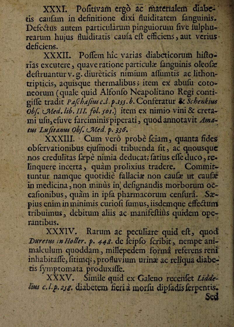 XXXI. Pofitivafh ergo ac ritaterialem cfiabe-' tis caufam in definitione dixi fluiditatem fanguinis. Defeitus autem particularum pinguiorum five lulphu- rearum hujus fluiditatis caufaeft efficiens, aut verius deficiens. XXXII. Poflem hic varias diabeticorurn hifto- rias excutere, quave ratione particula: fanguinis oleofe deftruanturv.g. diureticis nimium aflumtis ac lithon- tripticis, aquisque thermalibusj item ex abufu coto- neorum (quale quid Alfonfo Neapolitano Regi coriti- gifTe tradit Pafchafim c.l.pjjs. b. Conferatur ic Schenkim Obfi \JVied. Hb. IIL foL yoi.) item ex nimio vini & creta* mi ufu,efuve farciminis piperati 3 quod annotavit Ama¬ tus Lufit anus obfi CMed. p. XXXIII. Cum vero probe Iciarn, quanta fides? obiervationibus ejufmodi tribuenda lit3 ac quousque nos credulitas fepe nimia deducat; fatius efleduco,re« linquere incerta > quam prolixius tradere,. Commit* tuntur namque quotidie fallacia? non caufae ut caufie In medicina 3 non minus in] defignandis morborum oc- cafionibus, quam in ipfa pharmacorum cenfura. pius enim in minimis curiofi fumus, iisdem que effedum tribuimus, debitum aliis ac manifeftiiis quidem ope* rantibus. XXXIV. Rarum ac pecufiare quid eft, quoct Duretm in Holter. p» 44$. de feipfo feribit, nempe ani- malculum quoddam, millepedem forma referens reni inhabitalfe, fitimq;, profluvium urinae ac reliqua diabe* tis fymptomata produxiffe. XXXV» .Simile quid ex Galeno receriiet Lidde* im cJfyzifr diabetem, fieriimorfu dipfacfe ferpentis* Sed