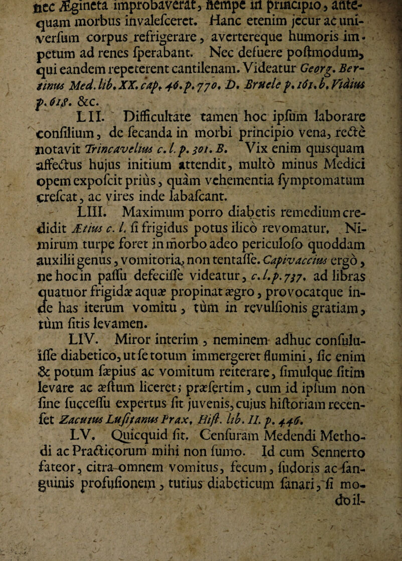 nec iEgineta improbaverat , nempe in principio , ante¬ quam morbus invalefcerct. Hanc etenim jecur ac um- verfum corpus refrigerare, avertereque humoris im¬ petum ad renes fperabant. Nec defuere poftmodum, qui eandem repeterent cantilenam. Videatur Georg. Ber- iinm Med. lib• XX. capf 46. p. 770, D. Brucle p. 161. b. Vidius p. 61$. &c. . — LIL Difficultate tamen hoc ipfum laborare confilium, de fecanda in morbi principio vena, re&e notavit Trincavclm c. Lp. 301. B. Vix enim quisquam affectus hujus initium attendit, multo minus Medici opem expofeit prius, quam vehementia fymptomatum crefeat, ac vires inde labafcant. LIII. Maximum porro diabetis remedium cre¬ didit JBtm c. L fi frigidus potus ificb revomatur. Ni¬ mirum turpe foret in morbo adeo periculofo quoddam auxilii genus, vomitoria^ non tentaffe. Capivaccms ergo, iiehocin paffu defeciife videatur, c.l.p.737. ad libras Suatuor frigida? aqua? propinat ^egro, provocatque in- e has iterum vomitu, tum in revulfiotiis gratiam, tum fitis levamen. LIV. Miror interim , neminem adhuc confulu- llfe diabetico, ut fe totum immergeret flumini, fic enim & potum fepius ac vomitum reiterare, fimulque fitirn levare ac a?ftum liceret,* praefertim, cum id ipfum non fine fucceffu expertus fit juvenis, cujus hiftoriam recen- fet Zacutm Lufitanu* Frax, Hift. hb. IL p. 446. LV. Quicquid fit, Cenfuram Medendi Metho¬ di ac Prafticorum mihi non fumo. Id cum Sennerto fateor, citra-omnem vomitus, fecum, liidoris ac fan- guinis profijfionem, tutius diabeticum fanari,'fi mo-