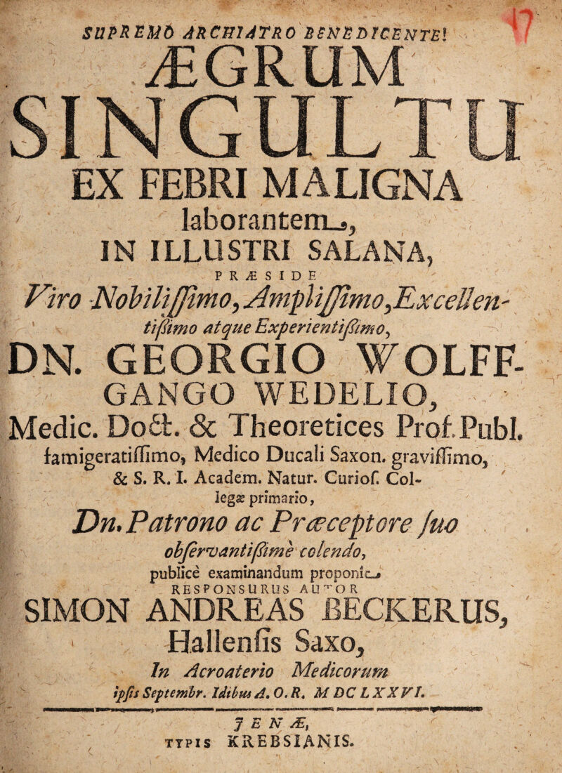 I EX FEBRI MALIGNA laborantem.,, IN ILLUSTRI SALANA, P R £ S I D E Viro NohiliJJimo, Amplifiimo^Excellen' tifimo atque ExperientiRimo, -! DN. GEORGIO WOLFF- GANGO WEDELIO, Medie. Do6t. & Theoretices Prof.Publ. famigeratiflimo, Medico Ducali Saxon, graviffimo, & S. R. I. Academ. Natur. Curiof. Coi- lega; primario, Dn, Patrono ac Praeceptore Juo objervantiflime colendo, publice examinandum proponit-» RESPONSURUS AUTOR S1MON ANDREAS BECKERUS, Hallenfis Saxo, In Acroaterio Medicorum %])fis Septembr. Idibm A, 0. R. M DC LXX VL j»WOTM»rrrTrT>~i»wr~»r^ i—mniim i ~-1 it-nrn-~'—*—-r ^ i ■nwawi pujw sjp - J E N /E, TTPIS krebsianis.