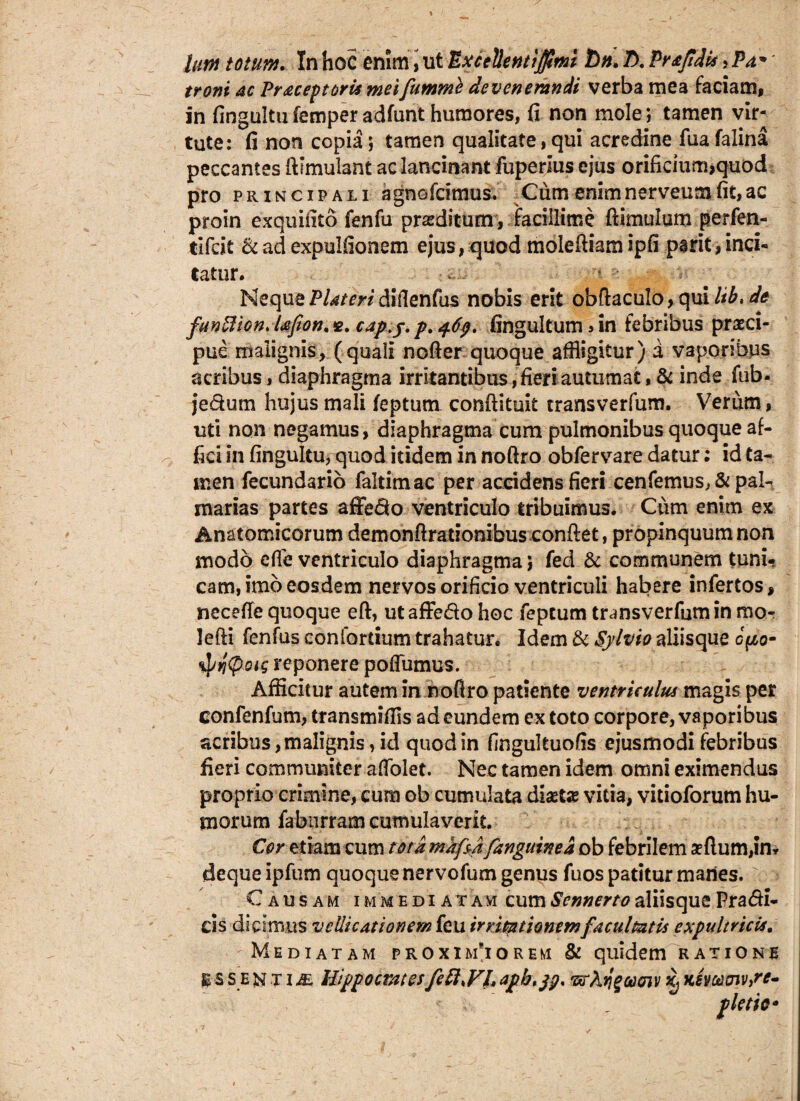 Ium totum. In hoc enim, ut Bxcefonti$mi Tbn. Z). Prafidis >Pa* troni ac Pr ac ep toris mei fumme devenemndi verba mea faciam, In fingultufemperadfunt humores, fi non mole; tamen vir¬ tute: fi non copia; tamen qualitate, qui acredine fua falina peccantes llimulant ac lancinant fuperlus ejus orificium,quod pro principali agnofcimus. Cum enimnerveumfit,ac proin exquifito fenfu praeditum, facillime {limulum perfen- tifcit &ad expulfionem ejus,quod molefliamipfi psrit,inci¬ tatur. Neque Plateri diflenfus nobis erit obflaculo, qui Itb, de funUion* tefion, cap.y. p. 469. fingultum > in febribus praeci¬ pue malignis, (quali nofler quoque affligitur) a vaporibus acribus, diaphragma irritantibus, fieri autumat, & inde fub* je&um hujus mali feptum conflituit transverfum. Verum, uti non negamus, diaphragma cum pulmonibus quoque af¬ fici in fingultu, quod itidem in noftro obfervare datur: id ta¬ men fecundario faltimac per accidens fieri cenfemus, & pal¬ marias partes affedo ventriculo tribuimus. Cum enim ex Anatomicorum demonfirationibus conflet, propinquum non modo efle ventriculo diaphragma; fed & communem tuni¬ cam, imo eosdem nervos orificio ventriculi habere infertos, necefle quoque efl, utaffedo hoc feptum transverfumin mo- lefli fenfus conforrium trahatur. Idem & Sylvio aliisque opo- spyfieig reponere poffumus. Afficitur autem in nofiro patiente ventriculus magis per eonfenfum, transmiffls ad eundem ex toto corpore, vaporibus acribus, malignis, id quod in fingultuofis ejusmodi febribus fieri communiter affolet. Nec tamen idem omni eximendus proprio crimine, cum ob cumulata diaetas vitia, vitioforum hu¬ morum fabiirram cumulaverit. Cor etiam cum tota mkfsdfanguined ob febrilem affiumjn* deque ipfum quoque nervofum genus fuos patitur manes. Causam immediatam cum Scnnerto aliisque Pra&i- ds dicimus vellicationem feu irritationem facultatis expultricis. Mediatam proxim*iorem & quidem ratione BS se NTi^E Hippocrates feftxVh “arA ti^cooiv Khoo cnv,re- plem*