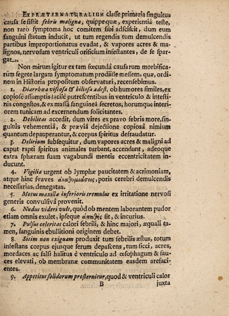 Ex p vlm r $R m arm r& 1i u ii cfeffe primaria fingultus caufa fefiftit febrit maligna, quippequ#, experientia tefte, non raro fymptoma hoc comitem (ibi adfcifcit, dum eum fanguini ftatum inducit, ut tum regendis tum demulcendis partibus improportionatus evadat, & vapores acres & ma- lignos,nervofum ventriculi orificium infeftantes, de fe fpar- Non mirum igitur ex tam fecunda caufarum morbifica- rum fegete largam fymptomatum proditae melTem? quar, ordi¬ nem in Hifioria propofitum obfervaturi, recenfebimus. i. Diarrhoea vifcofa & biliofa adeft, ob humores fimiles,ex copiofe aflumptisfacile putrefcentibus in ventriculo & intefti- nis congeftos,& ex maffa fanguinea fecretos, horumque interi¬ orem tunicam ad excernendum folicitantes. z. Debilitas accedit, dum vires ex pravo febris more,fin- gultus vehementia, & prasvil deje&ione copiosa nimium quantum depauperantur, & corpus fpiritus defraudatur. 3. Delirium fublequitur, dum vapores acres & maligni ad caput rapti fpiritus animales turbant, accendunt, adeoque extra fphasram fuam vagabundi mentis eccentricitatem in¬ ducunt. 4. Vigilia urgent ob lympha* paucitatem Si acrimoniam, atque hinc fvaves dva3v{itd<ra$, poris cerebri demulcendis neceffarias, denegatas* 5. Motus maxilla inferioris tremulus ex irritatione nervoS generis convuifiva provenit. 6. Nudus videri vult, quod ob mentem laborantem pudor etiam omnis exulet, ipfeque a7ru,%Q fit, & incurius. 7. Fulfus celeritas calori febrili, & hinc majori, aquali ta¬ men, fanguinis ebullitioni originem debet. 8. Sitim non exiguam produxit tum febrilis ataus, totum infeftans corpus ejusque ferum depafcens, tum ficci, acres, mordaces ac falli halitus e ventriculo ad cefaphagum & fau¬ ces elevati, ob membranas communitatem easdem arefaci¬ entes. y. Appetitusfolidorumprofternitur,quod Si ventriculi calor B juxta