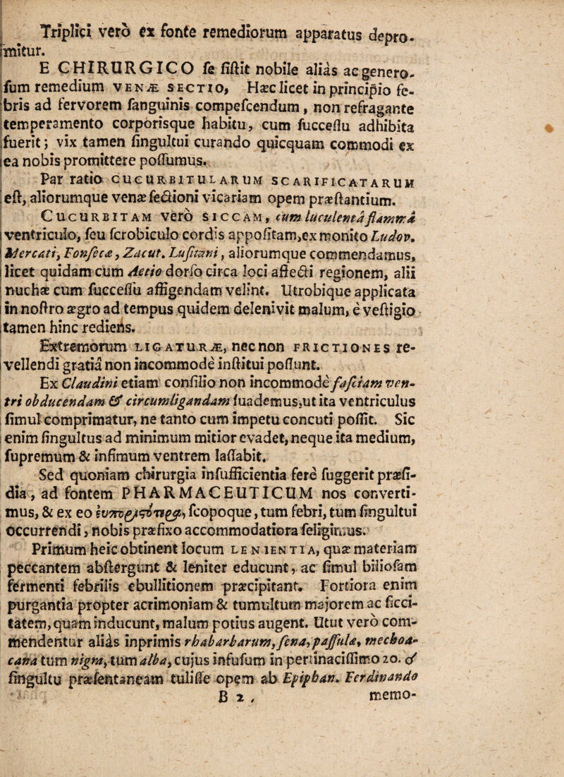 |*vTV- • C' ^ < • ' • * • . , • r?v; ' • N ' 7 . Triplici vero ex fonte remediorum apparatus depro- imitur.  . -■ E CHIRURGICO fe fifiit nobile alias ac genero- fum remedium ven^e sectio, H^clicet in principio fe¬ bris ad fervorem fanguinis compefcendum, non refragante temperamento corporisque habitu, cum fuccefiu adhibita ifuerlc; vix tamen fingulcui curando quicquam commodi ex lea nobis promittere pofTumus. Patratio cucurbitularum scarificatarum efi, aliorumque venas fe&ioni vicariam opem proflantium. Cucurbitam vero siccam, cum luculenta flamma i ventriculo, feu fcrobiculo cordis appo(itam,ex monito Ludov. Mercati, Fonfeca, Zacut. Lufltatii, aliorumque commendamus, licet quidam cum Aetio dotio circa loci afie&i regionem, alii nuchae cum fucceffu affigendam velint. Utrobique applicata in noftro aegro ad tempus quidem delenivit malum, e veftigip tamen hinc rediens. Extremorum l ig atu r m, nec non frictiones re¬ vellendi gratia non incommode inftitui poflunt. Ex Claudim etiam confilio non incommode fafliam ven¬ tri obducendam & circumligandam fuademuSjUtita ventriculus fimul comprimatur, ne tanto cum impetu concuti poffit. Sic t enim fingultus ad minimum mitior evadet, neque ita medium, fupremum & infimum ventrem lafiabit. Sed quoniam chirurgia infufficientia fere fuggeritpraefi- dia, ad fontem PHARMACEUTICUM nos converti¬ mus, & ex eo IvTro&WTiyfo fcopoque, tum febri, tum fingultui occurrendi, nobis praefixo accommodatiora feligimus. Primum heic obtinent locum lenient ia, qua? materiam peccantem abftergunt & leniter educunt, ac fimul biiiofam fermenti febrilis ebullitionem praecipitant* Fordora enim purgantia propter acrimoniam & tumultum ma jorem ac ficci- tatem, quam inducunt, malum potius augent. Utut vero com¬ mendentur aliis lnpriiriisrbabarbarum,/ena9paflhUf tneckoa- cana tum nigra, tum alba, cujus infufum in perunaciffimo 20, </ fingultu pmfentsneam tulide opem ab Epipban. Fer dt nando