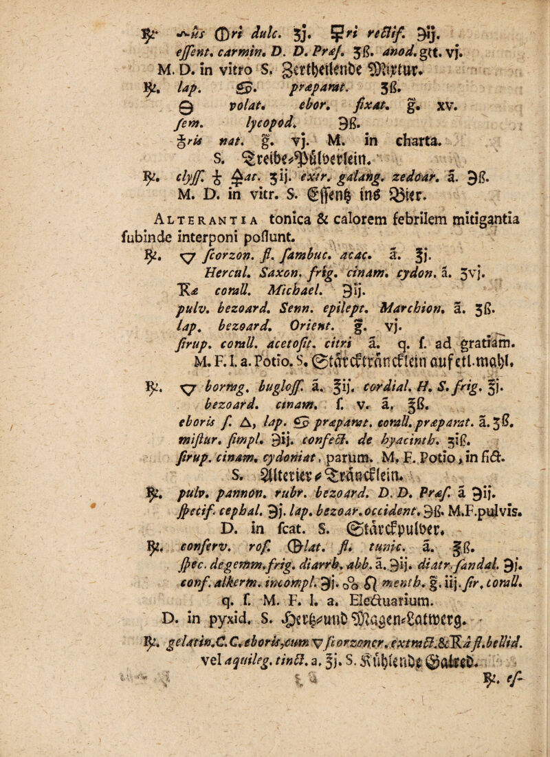 ^us (j)ri iule. 5j. Ej?W reftif. 9*j« ejfent. carmin. D. D. PraJ. Jg. anod.oyt. VJ. M. D. in vitro s. gertbellenbe turtur* %». gp. prapamt, 3G. 0 r<?/W. ebor. fixat. g. xv. /^w. lycopod\ 9& %ris nat. g. vj. M. in charta. s. ^reibe^lbetftirt, Rr. clyff. 1 4W. ^ij. ^AVr. gdang. zedear. a. 9£. M. D. in vkr. s. €fen$ in$ 53kr. Alterantia tonica & calorem febrilem mitigantia fablnde interponi poflunt. J^. kj fcorzon. fi. fambuc. ac ac. a. %]. Hercul. Saxon. frig. cinam. cydon. a. 5vj. Michael. 9ij. pulv. bezoard. Senn. epilept. Marcbion. a. 5fi. lap. bezoard. Orient. g. vj. 7?^/. corali, acetofit. citri a. q. F ad gratiam. M. R i. a. Potio. s. ©tdt c? ttdncf lein auf etimciW* }^. ^7 bormg, bugloff. a. §ij. cordial. H. S. frig, jj. bezoard. emam. f. v. a, JG. f A, A*/. gj? praparat. corall.praparat. a. 3®. miftur. fimpU 3ij. confeci, de hyatinth. :$ig. firttp. cinam. cydoniat, parum. M. F. Potio > in fi&. S. Slltetkw^rdptflciti. 1^. pulv. pannon. rubr. bezoard. D. D. Praf. a 9ij. fyecif cephal. 9j. lap. bszoar. occident. 3g, M.F.pulvis. D. in fcat. s. (gtdrcfputocr# IJt. conferv. rof. (&lat. fi. tunic. a. Jg. fi>ec. degemm.frig. diarrb. abb. a.3H» di at rfand ai 9/. alkertn. imompl. 9j. oo S) mentb. g. iij.yfr. q. F. M. F. I. a, Eleduarium. D. in pyxid. s. ^a^en^atmerg. gelatin.C. C.eborisytm ^forzoncr. extrabl.SvKdfl.belHi. vel aquileg. tinfi. a. fj. S, 5\uI)Uri&C ©afecb. ■ - ^ -5 % a Jft, efi ' ■ ■ '■ ■' jv > r- ’ % J