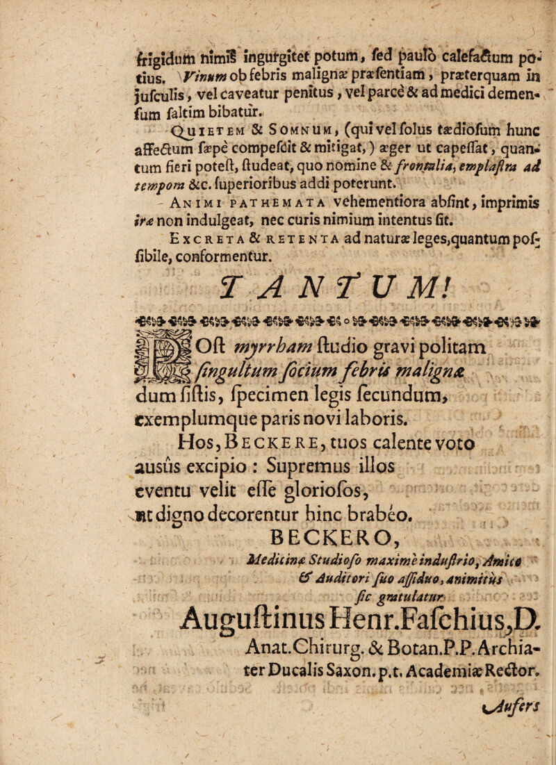 frigidutii nimii ingul-gitet potum, fed paulo calefa&um pb* tius. Vinum ob febris maligna? prarfentiam, pratferquam in jufculis, vel caveatur penitus, vel parce & ad medici demem* fum faltim bibatur. Quietem & Somnum, (quivelfolus fediofum hunc afFedum faepe compe&it & mitigat,) a>ger ut capefTat, quan* Cum fieri poteft, ftudeat, quo nomine & frontali ay emplafira ad tempom &c. fuperioribus addi poterunt. Animi pathemata vehementiora abfint, imprimis ira non indulgeat, nec curis nimium intentus fit, ExcRETA&RETENTAad naturse Ieges,quantum pof* iibile, conformentur. TANTUM! [ Oft myrrham ftudio gravi politam (ingultum fidum febris maligna dum fiftis, Ipecimen legis fecundum, exemplumque paris novi laboris. Hos, Becke re, tuos calente voto ausus excipio : Supremus illos eventu velit efle gloriofos, »t digno decorentur hinc brabeo. BECKERO, Medicina Studiofo maximi indu frio, Amico & Audii eri fuo affiduo, animi tus fic gratulatur Auguftinus Henr.Fafchius^D. Anat.Chirurg. & Botan.P.P. Archia¬ ter Ducalis Saxon, p.t. Academiae Reilor. Aufers /