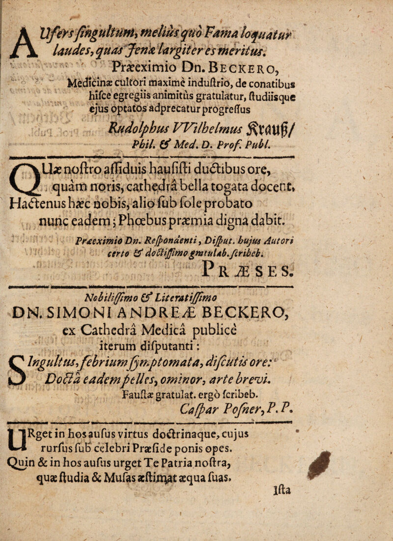 A)yfeYsjihgiiltUMi melius quo Fama loquaiufc laudes, quas fena largiter es meritus. ' Praeximio Dn. Beckero, Medicina: cultori maxime induftrio, de conatibus hifce egregiis animitus gratulatur, ftudiisque ejus optatos adprecaturprogreffus Rudolphus Wilbelmus Pbil. & Med. D. Prof. Pubi. QUx noftro afliduis haufiffi ducibus ore, X , quam noris, cathedra bella togata docent, Hactenus haec nobis, alio lub fole probato nunc eadem; Phoebus praemia digna dabit. Prxeximio Dn* Recondenti, Dijput. hujus Aut ori certo & doffiiJfimogmtuUb.fcribeb. P R M S E S. Nobiliffimo (f Literatiffimo DN. SIMONI ANDRE/E BECKERO, ex Cathedra Medica publice iterum difputanti: Singultus,febrium j^mp tornata, difutis ore: Dolld eadempelles, ominor, arte brevi. Faufl* gratulat. ergo fcribeb. Cafpar Pojner, P. P. •__ - fMHMtMMwtMMV -n r.)_ ~ —‘ Wm j. iiriimiTr m i i tl mr. .. j —tn ■ i URget in hosaufus virtus do&rinaque,cujus rurfus fuB celebri Praefide ponis opes. Quin & in hos aufus urget Te Patria noftra, quae ftudia & Mufas scftijn^at aequa fuas» Ifta