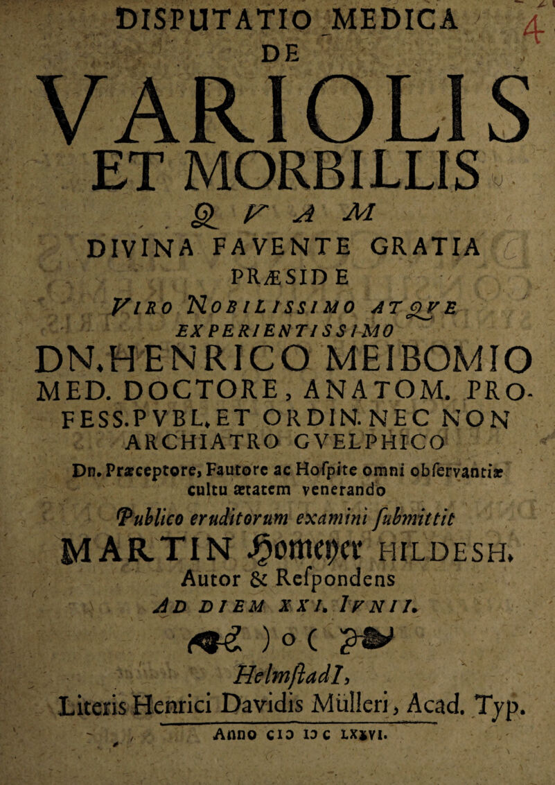 §1 r a m DIVINA FAVENTE GRATIA 7 PR/ESID E Viro Nobilissimo atqve EX PERIESTIS S IMO DRHENRICQ MEIBOMIO MED. DOCTORE, ANATOM. PRO- FESS.P VBL*ET ORDIN. NEC NON ARCHIATRO GVELPHICO Dn, Pneceptore, Fautore ac Hofpite omni obfervanti* cultu aetatem venerando Publico eruditorum examini fubmittit MARTIN ^omcr)ct hildesh» Autor & Refpondens AD DIEM XXI. IrNlI. (t&L ) O ( HelmftadI, Literis Henrici Davidis Mulieri > Acad. Tjp. Anno cio io c xx*vi.