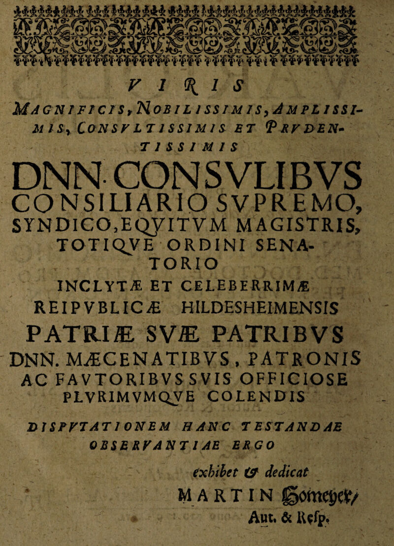 Magn/fi>cts,Nobil iss/m is,/Lvplissi- M l S,y CONSF LT 1 SS1M 1S ET VrF&EN- T 1 S S I M 1 S DNN- CONSVLIBVS CONSILIARIO SVPREMO, SYNDlC05EQyiTVM MAGISTRIS» TOTIQVE ORDINI SENA¬ TORIO INCLYTA ET CELEBERRIMA REIPVBLICiE HILDESHEIMENSIS PATRI® SV® PATRIBVS DNN. M^CENATIBVS , PATRONIS AC FAVTORIBVS SVIS OFFICIOSE PLVRIMVMQVE COLENDIS 2) ISPFTAT IONEM HANC T ES TANDAE OBSERFANT I AE ERGO exhibet & dedicat MARTIN ggo Aut. &