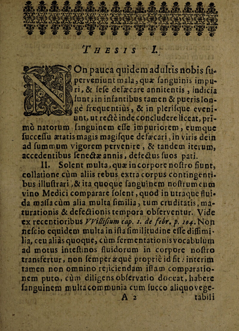 Q L* •'Wfc-Sj » £i 4 * I i** Thesis ^ I. ji On pauca quidem adultis nobis fu- perveniunt mala,qu* fanguinis impu¬ ri, & fefe defseare annitentis, indicia iunt;in infamibus tamen & puerislon- ge frequentius, & in plerifque eveni¬ unt, ut re&e inde concludere liceat, pri¬ mo natorum fanguinem efle impuriorem, eumque fucceffu statis magis magifque defscari ,in viris dein ad fummum vigorem pervenire , & tandem iterum, accedentibus fene&sannis, defedusfuos pati. II. Solent multa,qusincorporenoftro fiunt, collatione cum aliis rebus extra corpus contingenti¬ bus illuftrari ita quoque fanguinem noflrumcum vino Medici comparare folenr, quod in utraque flui¬ da raalfacum alia multa fimilia, tum cruditatis,ma¬ turationis &defe<3ionis tempora obferventur. Vide ex recentioribus VVillifium cap. z. de febr.p. 104. Non nefcio equidem multa in ifta fimilitudine efTe diflimi- lia, ceualiasquoquc, cum fermentationisvocabulutn ad motus ititeftinos fluidorum in corpore nolfro transfertur, non fempersque proprie id fit.-interim tamen non omnino rejiciendam illam comparatio¬ nem puto, cum diligensoblervatio doceat, habere fanguinem multacommunia cum lucco aliquovcge-