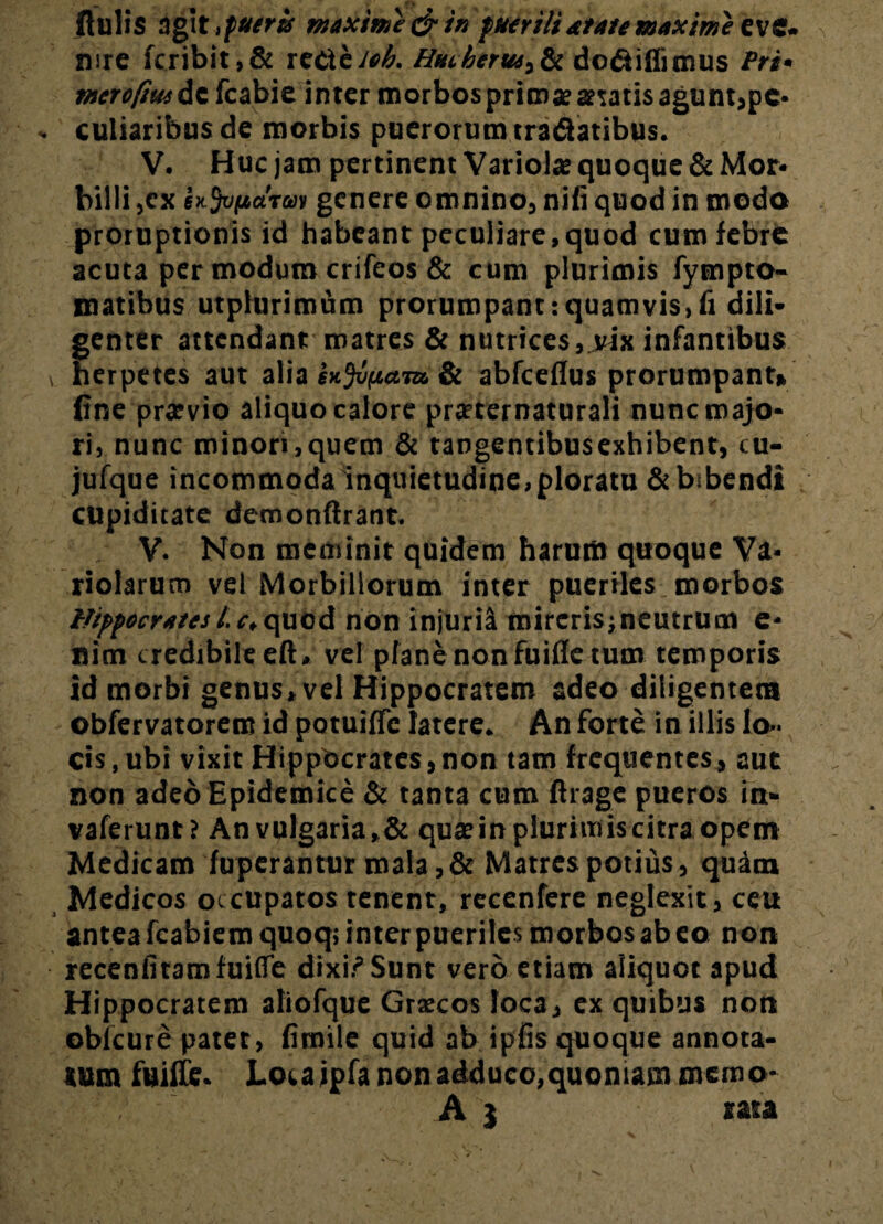 mre fcribit,& xzdXziob. Htubertu^& do&iflimus Pri> merofmdcfcabie inter morbos primae aetatis agunt,pe¬ culiaribus de morbis puerorum tra&atibus. V. Huc jam pertinent Variola; quoque & Mor- billi ,ex Ufriidrai genere omnino, nili quod in modo proruptionis id habeant peculiare,quod cum febre acuta per modum crifeos & cum plurimis fympto- matibus utplurimum prorumpant:quamvis,fi dili¬ genter attendant matres & nutrices, vix infantibus herpetes aut alia & abfceflus prorumpant» fine praevio aliquo calore praeternaturali nunc majo¬ ri, nunc minori,quem & tangentibusexhibent, cu- jufque incommoda inquietudine,ploratu & bibendi cupiditate demonftrant. V. Non meminit quidem harum quoque Vi¬ riolarum vel Morbillorum inter pueriles morbos Hippocrates Lc,quod non injuria mireris;neutrum e* nim credibile eft» vel plane non fuiffe tum temporis id morbi genus, vel Hippocratem adeo diligentem obfervatorem id potuilfc latere. An forte in illis lo¬ cis, ubi vixit Hippocrates,non tam frequentes, aut non adeo Epidemice & tanta cum flrage pueros in- vaferunt? Anvulgaria,& quteinplurimiscitraopem Medicam fuperantur mala ,& Matres potius, quam Medicos occupatos tenent, recenfere neglexit, ceu antea fcabiemquoq; inter pueriles morbos ab eo non recenfitamfuifle dixi? Sunt vero etiam aliquot apud Hippocratem atiofque Grxcos loca, ex quibus non oblcure patet, fimile quid ab ipfis quoque annota¬ tum fuiffe. Locaipfa non adduco,quoniam memo- A j rata
