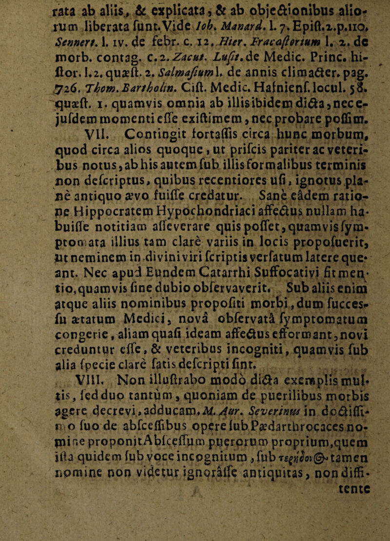 rata ab aliis , & explicata, & ab obje&ionibus alio¬ rum liberata funt. Vide lob. Manard. 1.7. Epift.x.p.uo» Sennert. 1. iv. de febr. c. 12. Hier. Fracafterium 1. 2. de morb. contag. c.z.Zacut. Luft.de Medie. Prine, hi- ftor. 1,2. quaeft. 2. SalmafiumX. de annis dimadier.pag. 726. Thom.Bartbolin. Cift. Medie. Halnienf.locul. 50. quaeft. 1. quamvis omnia ab illis ibidem didta, nece- jufdem momenti efte exiftimem, nec probare poffim. VII. Contingit lortalfis circa hunc morbum, quod circa alios quoque, ut prifeis pariter ac veteri¬ bus notus, ab his autem fub illis formalibus terminis non deferiptus, quibus recentiores ufi, ignotus pla¬ ne antiquo aevo fuifle credatur. Sane e&dem ratio- pe Hippocratem Hypochondriaci affedtus nullam ha- buifle notitiam affeverare quis pollet,quamvisfym- ptoa ata illius tam dare variis in locis propofuerit, Ut neminem in di vini viri feriptisverfatum latere que¬ ant. Nec apud Eundem Catarrhi Suffocativi fit men¬ tio,quamvis fine dubio obfervaverit. Sub aliis enim atque aliis nominibus propofiti morbi,dum fucces- fu astatum Medici, nova obfervati fymptomatum congerie, aliam quali ideam affedlus efformant, novi creduntur efie, & veteribus incogniti, quamvis fub alia fpecie clare fatis deferiptifint. VIII. Non illuftrabo modo didia exemplis mul¬ tis , led duo tantum, quoniam de puerilibus morbis agere decrevi.,adducam,M.Aur. Severinmin dodlifii- 0 0 fuo de abfceflibus opere lubPjedarthrocaces no¬ mine proponitAbfcefium puerorum proprium,quem ilia quidem fub voce incognitum, fub Tstfiiot®* tamen nomine non videtur ignorade antiquitas, nondiffi- tente