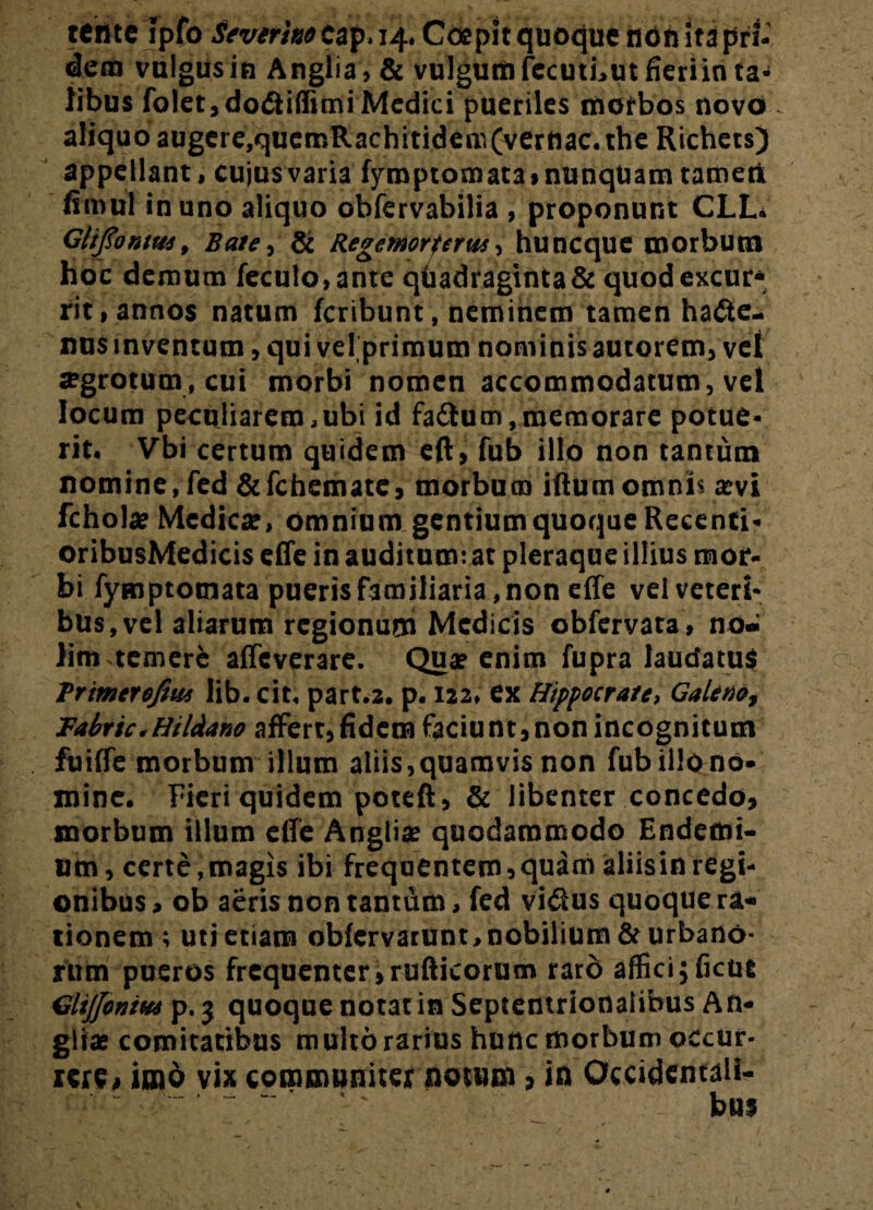 terite ipfo Severhotap.14. Coepit quoque non Ita pri¬ dem valgus in Anglia, & vu]gunt)fecuti,utfieriin ta¬ libus folet,do<5iiffimi Medici pueriles morbos novo aliquo augere,quemRachitidcm(verttac. the Richets) appellant, cujus varia fyroptomata» nunquam tamen fimul in uno aliquo obfervabilia , proponunt CLL. Glifiontus, Bate, & Regemorferus, huneque morbum hoc demum feculo,ante quadraginta & quodexcur* rit, annos natum feribunt, neminem tamen hafte- nus inventum, qui velprimum nominis autorem, vel segrotum, cui morbi nomen accommodatum, vel locum peculiarem,ubi id fa&um,memorare potue¬ rit. Vbi certum quidem eft, fub illo non tantum nomine,fed &fchemate, morbum iftum omnis aevi fchola? Medicae, omnium gentium quoque Recenti- oribusMedicis effe in auditum: at pleraque illius mor¬ bi fymptotnata pueris familiaria, non effe vel veteri¬ bus, vel aliarum regionum Medicis obfervata , no¬ lim temere affeverare. Qua? enim fupra laudatus Trtmtrofm lib. cit, part.2. p. 122. ex Hippocrate, GaUnot Tabric.Hildano affert,fidem faciunt,nonincognitum fuiffe morbum illum aliis,quamvis non fub illo no¬ mine. Fieri quidem poteft, & libenter concedo, morbum illum effe Anglia? quodammodo Endemi- um, certe,magis ibi frequentem,quam aliisinregi¬ onibus , ob aeris non tantum, fed vi&us quoque r&« tionem; uti etiam obfervarunt,nobilium 8e urbano¬ rum pueros frequenter,rufticorum rard affici5(icut GliJJoniH* p. 3 quoque notat in Septentrionalibus An¬ glia? comitatibus multo rarius hunc morbum occur¬ rere, imo vix communiter notum > in Occidentali¬ bus