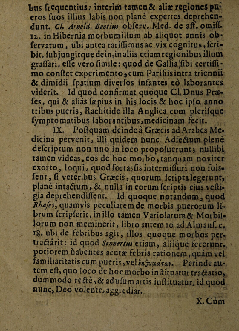 bus frequentius: interiin tawen& alia? regiones pu* eros fuos illius labis non plane expertes deprehen¬ dunt. C4 Amold. Bootius obferv. Med. de aff. omiff. ix. in Hibernia morbum illum ab aliquot annis ob* fervatum, ubi antea rarilfimusac vix cognitus,feri- bit, {ubjungitquedcin3in aliis etiam regionibus ilium graffari, efife verofimile: quod dc Gallia|fibi certiffi* mo conflet experimento,cum Parifiisintra triennii & dimidii fpatium diverfos infantes eo laborantes viderim Id quod confirmat quoque CL Dnus Prae- fes, qui & alias fepius in his locis & hoc ipfo anno tribus pueris, Rachitide illa Anglica cura plerifque fyraptomatibus laborantibus,medicinam fecit. IX. Poftquam deinde a Graecis ad Arabes Me¬ dicina pervenit, illi quidem hunc Adfedium plene deferiptum non uno in loco propofuerunt* nullibi tamen videas,cos de hoc morbo,tanquatu noviter exorto, loqui, quodfortasfisintermifluri non fuis- fent,fi veteribus Graecis, quorum feriptalegerunt, plane intadtum > & nulla in eorum fcriptjs ejus vefli- gia deprehendiflent. Id quoque notandum * quod RhafeS) quamvis peculiarem de morbis puerorum li¬ brum fcripferit, inillo tamen Vario!arura& Morbil¬ lorum non meminerit, libro autem io ad Aimanf. c* i8» ubi de febribus agit, illos quoque morbos per* traflarit: id quod Sennertus etiam, aliique fecerunt, potiorem habentes acutae febris rationem,quam vei familiaritatis cum pueris,vellfc5ytu«Tan'. Perinde au* tem efl,quo loco de hocmorboinfluuaturtraeflatio, dummodo re€le,& adufum artis inflituatur, id quod nunc, Deo volente, aggrediar. X. Cum