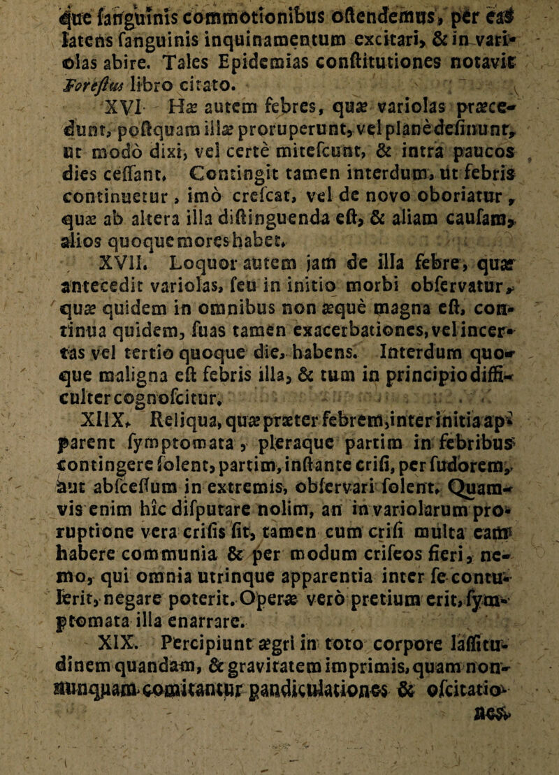 que fanguinis commotionibus oftcndemus, pfir ea# latens fanguinis inquinamentum excitari» & in vari* olas abire. Tales Epidemias conftitutiones notavit Foreftw libro citato. XVI autem febres, quae varioias prtece- dunt, poftquam iilae proruperunt, vel planedefinunr, ut modo dixi, vel certe mitefcunt, & intra paucos dies ceffant. Contingit tamen interdum, iit febris continuetur, imo crefcat, vel de novo oboriatur, quae ab altera illa diftinguenda eft, & aliam caufam* alios quoque mores habet, XVli. Loquor autem jam de illa febre, quar antecedit varioias, feu in initio morbi obfervatur* quae quidem in omnibus non atque magna eft, con* tinua quidem, fuas tamen exacerbationes, velincer¬ tas vel tertio quoque die, habens. Interdum quo* que maligna eft febris illa, & tum in principiodiffi- cultcrcognofcitur, XIIX, Reliqua, quaeprster febrem,inter initia ap* parent fymptomata, pleraque partim in febribus contingere lolent, partim, inflante crifi, per fudorem,- Sut abfcefTum in extremis, obfervari folent. Quam¬ vis enim hicdifputare nolim, an in variolarum pro¬ ruptione vera erilis fit, tamen cum erili multa eam- habere communia & per modum crifeos fieri, ne- sio, qui omnia utrinque apparentia inter fe contu¬ lerit, negare poterit,Operae vero pretium erit, fym¬ ptomata illa enarrare. XIX. Percipiunt aegri in toto corpore laflitu- dinem quandam, & gravitatem imprimis, quam non- aunquam coDaitaiuur gandiculacionss & ofeitatio