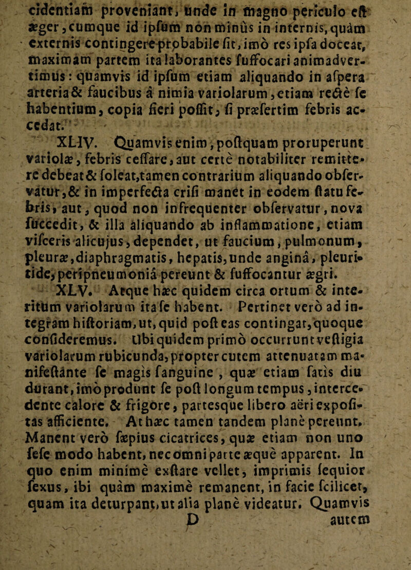 cidcntiam proveniant, unde in magno periculo cft aeger, cumque id ipfurn non minus in internis, quam externis contingere prpbabiie fit, imo res ipfa doceat, maximam partem ita laborantes fufFocari animadver¬ timus: quamvis id ipfurn etiam aliquando in afpera arteria& faucibus a nimia variolarum,etiam refte fe habentium, copia fieri poffit, fi pratfertim febris ac¬ cedat. XLIV. Quamvis enim ,poftquam proruperunt variola;, febris celTare,aut certe notabiliter remitte* re debeat & foleat, tamen contrarium aliquando obfer- vatur,& in imperfecta crifi manet in eodem flatu fe¬ bris, aut, quod non infrequenter obfervatur.nova fuccedit, & illa aliquando ab inflammatione, etiam vifceris alicujus, dependet, ut faucium, pulmonum, pleura;,diaphragmatis, hepatis,unde angina, pleuri» tide, peri pneumonia pereunt & fuffocantur tegri. XLV. Aeque hjec quidem circa ortum & inte¬ ritum variolarum itafe habent. Pertinet vero ad in¬ tegram hiftoriam,ut,quid polleas contingar,quoque confideremus. Ubiquidem primo occurruntveftigia variolarum rubicunda, propter cutem attenuatam ma* nifeflante fe magis fanguine , qua; etiam fatis diu durant, imo produnt fe poft longum tempus,interce* dente calore & frigore, partesque libero aeri expoli¬ tas afficiente. Athxc tamen tandem plane pereunt. Manent vero faepius cicatrices, qua; etiam non uno fefe modo habent, necomnipartea;que apparent. In quo enim minime exllare vellet, imprimis (equior fexus, ibi quam maxime remanent, in facie fcilicet, quam ita deturpant,ut alia plane videatur. Quamvis D autem