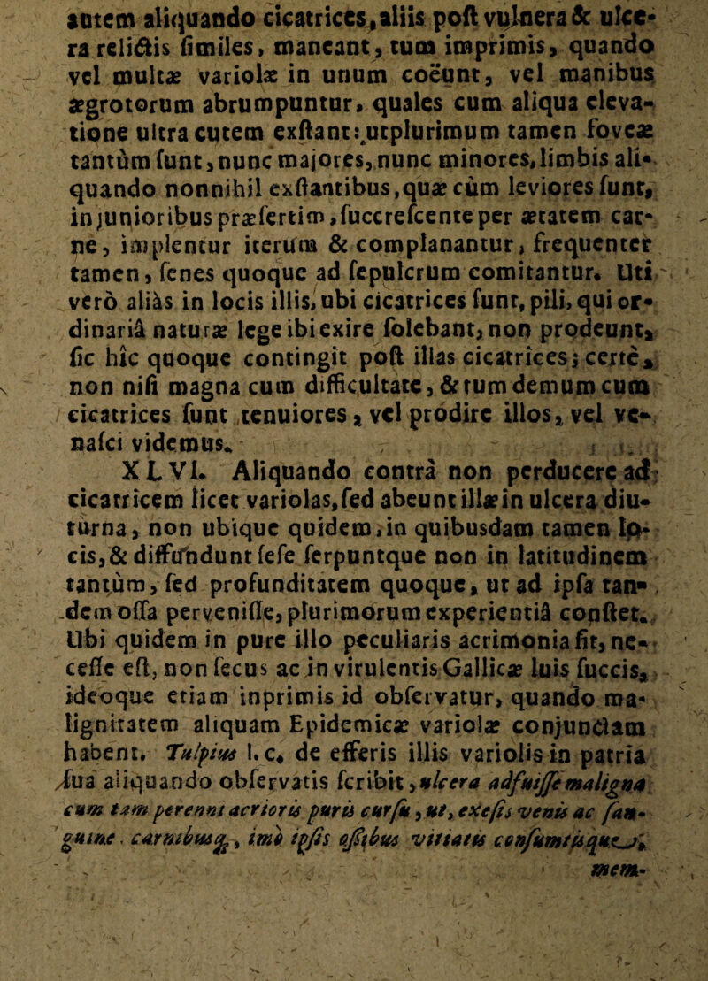 satem aliquando cicatrices,aliis poft vulnera & ulce* ra relidis fimiles, maneant, tum imprimis, quando vel multae variola: in unum coeunt, vel manibus aegrotorum abrumpuntur, quales cum aliqua eleva¬ tione ultra cutem exftanti.utplurimum tamen foves tantum funt, nunc majores, nunc minores, limbis ali* quando nonnihil exftantibus,quae cum leviores funt, in junioribus prasfertiro.fuccrefcente per aetatem car¬ ne, implentur iterum & complanantur, frequenter tamen, fenes quoque ad fepulcrum comitantur. Uti ~ vero aliis in locis illis, ubi cicatrices funt, pili, qui or¬ dinarii naturae lege ibi exire folebant, non prodeunt, fic hic quoque contingit poft illas cicatrices; certe, non nifi magna cum difficultate, fictum demum cum cicatrices funt .tenuiores * vel prodire illos, vel vc» naici videmus. , . j .n; , XLVI. Aliquando contra non perducere ad cicatricem licet variolas.fed abeunt ille in ulcera diu¬ turna, non ubique quidem,in quibusdam tamen Ip- cis,&diffundunt lefe ferpuntque non in latitudinem tantum, fed profunditatem quoque, ut ad ipfa tan* .dem offa pervenifle, plurimorum experienti^ conftet. libi quidem in pure illo peculiaris acrimonia fit, ne- cefie eft, non fecus ac in virulentis Gallicas luis fuccis, ideoque etiam inprimis id obfervatur, quando ma¬ lignitatem aliquam Epidemicae variolas conjunclam habent. Tulpius 1. c, de efferis illis variolis in patria /fua aliquando obfervatis feribit ^ulcera adfutjje maligna cum tam perenni acrior ii pura cur fu exefis venis ac fan- gume. carnibus/^, tme tpfis sfitbus vtttatis cenfumtisque^j', ' . . v mera- <