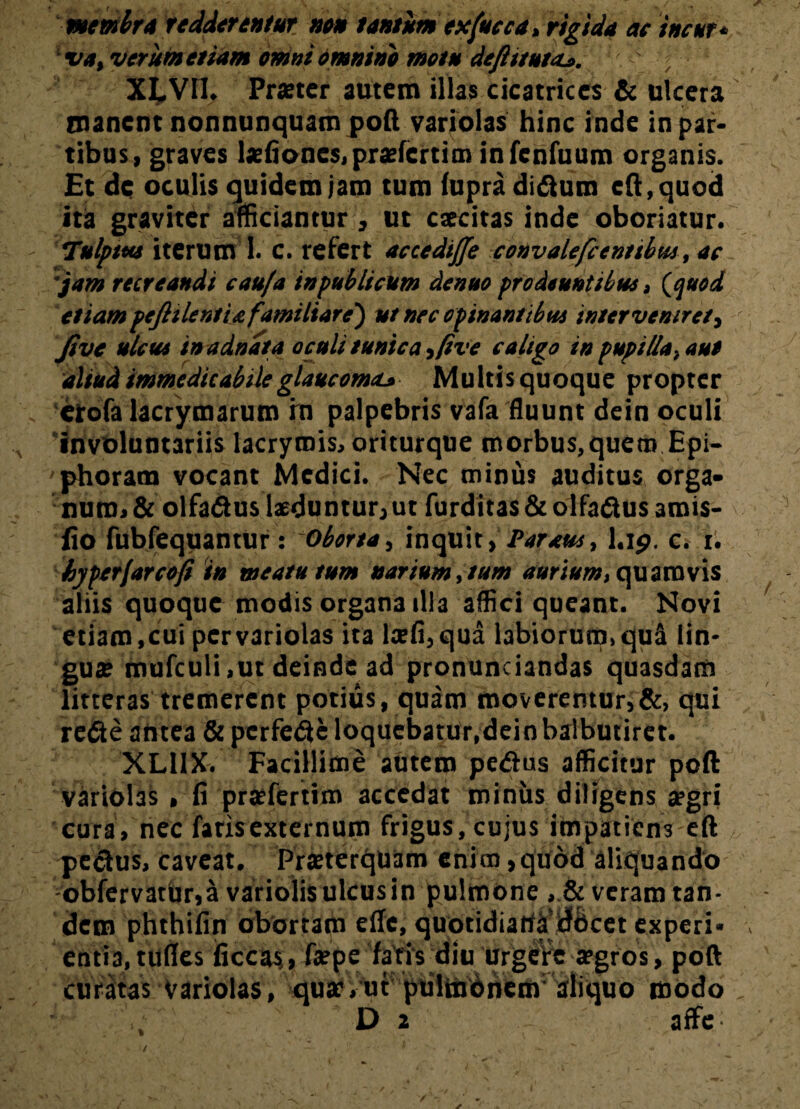 membra redderentur neu tantum exfucea, rigida ac incur» va, verum etiam omni omnino metu deftitutaj. ; XLVII. Praeter autem illas cicatrices & ulcera manent nonnunquam poft variolas hinc inde in par¬ tibus, graves laefiones,praefertin> infenfuum organis. Et de oculis quidem jam tum (upraditftum cft.quod ita graviter afficiantur, ut excitas inde oboriatur. Tulpttts iterum I. c. refert accedijje convalefcenttbus, ac jam recreandi eaufa inpublicum denae prodeuntibus, (quod etiampefiilentiafamiliare') ut nec opinantibus interveniret, Jive ulcus in adnata oculi tunica ,five caligo in pupilla, aut aliud immedicabile glaucoma^ Multis quoque propter etofalacrymarum rn palpebris vafa fluunt dein oculi involuntariis lacrymis, oriturque morbus,quem Epi¬ phoram vocant Medici. Nec minus auditus orga¬ num* & olfadus laeduntur, ut furditas & olfafius amis- fio fubfequantur : Oborta, inquit, Par aut, l.ip. c. t. byperfarcofi in meatu tum narium, tum aurium, quamvis aliis quoque modis organa illa affici queant. Novi etiam, cui per variolas ita lsfi, qua labiorum, qua lin¬ guae mufculi,ut deinde ad pronunciandas quasdam litteras tremerent potius, quam moveremur,&, qui re&e antea & perfere loquebatur,dein balbutiret. XLI1X. Facillime autem pedus afficitur poft variolas , fi praefertim accedat miniis diligens aegri cura, nec faris externum frigus, cujus impatiens eft pe&us, caveat. Praeterquam enim,quod aliquando -obfervarhr,a variolis ulcus in pulmone, Severam tan¬ dem phthifin obortam ede, quotidiana docet experi- entia, tudes ficcas;, faepe fatis diu urgere aegros, poft curatas variolas, quae,ut pulmonem aliquo modo i''  D 2 affe;