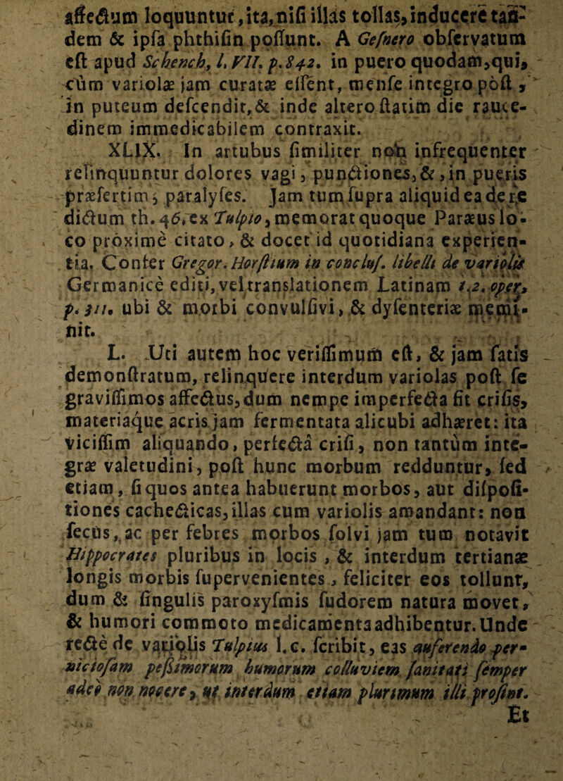 _ ; affetfum loquuntur ,ita,nifi illis tollas, inducere tan¬ dem & ipfa phthifin poliunt. A Gefnero obfervatum eft apud Schench, l, FU. p.842. in puero quodam,qui, cdm variola? jam curat* e flent, menfe integro poft , in puteum defcendit,& inde altero ftatim die rauce- ' dinem immedicabilem contraxit. XL1X. In artubus fimiliter noh infrequenter relinquuntur dolores vagi, punctiones,&,in pueris praslertim s paralyles. jam tumfupra aliquid ea dej;e didum th. q6,~ex Tulpto, memorat quoque Paracus lo¬ co proxime citato, & docet id quotidiana experien¬ tia, Confer Gregor. Horfi tum in eoaelu/. libelli de variolis Germanice editi, vel translationem Latinam if.ppfr, p. 311. ubi & morbi convulfivi, & dyfenteri* menu- nit. L. .Uti autem hoc veriflimuna cft, & jam fatis demonftratum, relinqufere interdum variolas poft fe graviifimos affedus,dum nempe imperfe&a fit crifis, materiaque acris jam fermentata alicubi adhxret: ita vicilfim aliquando, perfeda erili, non tantum inte¬ grae valetudini, poft hunc morbum redduntur, led etiam, fiquos antea habuerunt morbos, aut difpoli* tiones cache&icas,illas cum variolis amandant: non fecus, ac per febtes morbos folvi jam tum notavit Hippocrates pluribus in locis , & interdum tertianae longis morbis fupervenientes, feliciter eos tollunt, dum & lingulis paroxyfmis fudorem natura movet, & humori commoto mcdicamentaadhibentur.Unde reCie de variolis Tulpm l.e. feribit, eas auferendo per- nictofam pefiimrum humorum colluviem [anitati femper adeo non nocere, ut interdum etiam plurimum iili frojint. Et