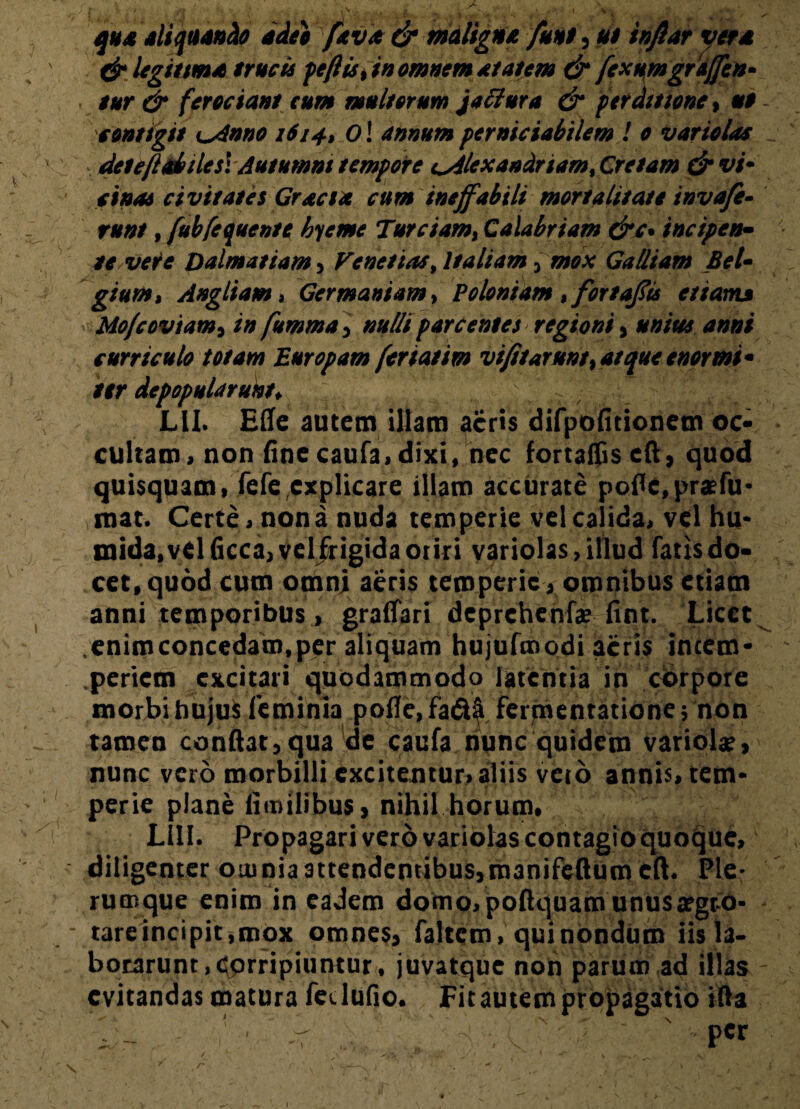 qua aliquando adeo ^fava & maligna funi , ut inflat vera & legitima erucis peflis, in omnem at at em & [exumgraffcn- eur & ferociant eum mullorum jaffiura & perditione, u$ contigit Lsdnno 1614, Ol annum perniciabilem ! 0 variolae detefiabtlesl Autumni tempore i^4lexandriamt Cretam & vi* cinas civitates Gracia cum ineffabili mortalitate invaffe- runt, fubfequente hieme Turciam, Calabriam &c* incipen- te veie Dalmatiam , Fenetias, Italiam , mox Galliam Bel¬ gium, Angitam» Germaniam, Poloniam ,fortaffis etiam» Mo/coviam, in fumma , nulli parcentes regioni , *w/W curriculo totam Europam feriatim vifitarunt, atque enormi¬ ter depopularunt* Lll. E(Ie autem illam acris difpofitionem oc¬ cultam, non fine caufa, dixi, nec fortaffiscft, quod quisquam, fefe explicare illam accurate poflc,praefu- mat. Certe, nona nuda temperie vel calida, vel hu- mida.velficca, vel frigida oriri variolas, illud fatis do¬ cet, quod cum omni aeris temperie ., omnibus etiam anni temporibus, graffari deprehenfae fint. Licet enimconcedam,per aliquam hujufmodi acris incem- .periem excitari quodammodo latentia in cdrpore morbi hujus Icminia pofle, fa<5Ui ferpientatione \ non tamen confiat, qua de caufa nunc quidem variola?, nunc vero morbilli excitentur, aliis vero armis, tem¬ perie plane iimilibus, nihil horum. Lill. Propagari vero variolas contagio quoque, diligenter omnia attendentibus,manifeftum cft. Ple¬ rumque enim in eadem domo, poftquam unusargro- tareincipit,mox omnes, faltem, qui nondum iis la¬ borarunt, Corripiuntur, juvatque non parum ad illas evitandas matura fedufio. Fit autem propagatio ifta