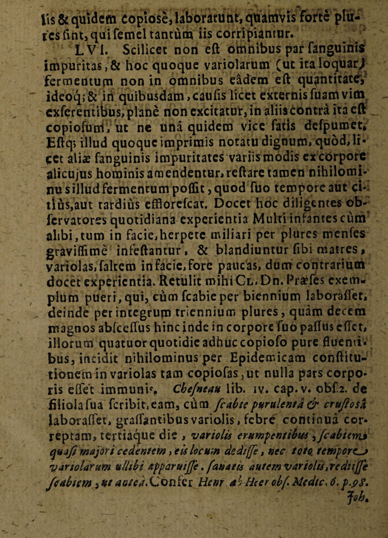 lis & quidem copiose, laborarunt, quamvis Forte plii- ies fint,quifemel tantum iis corripiantur. . LV I. Scilicet non eft omnibus par fanguinis impuritas,& hoc quoque variolarum (ut italoquar/ fermentum non in omnibus eidem eft quantitate, ideoqi & iri quibusdam,caufis licet externis fuam vitn exferentibus, plane non excitatur, in aliiscontra ita eft copiofum, ut ne una quidem vice fatis defpumet» Eftq, illud quoque imprimis notatu dignum, quod, li- cct alis fanguinis impuritates variis modis ex corpore alicujus hominis amendentur, reftare tamen nihilomi- nusilludfermentumpoffit,quod Tuo tempore aut ci- tlds.aut tardius efflorefeat. Docet hoc diligentes ob- fervatores quotidiana experientia Multi infantes cum' alibi,tum in facie,herpete miliari per plures menfes graviflime infeftantur, & blandiuntur fibi matres, yariolas,falcem infacic.fore paucas, dum contrarium docet experientia. Retulit mihi Cl. Dn. Praefes exem¬ plum pueri,qui, cum fcabieper biennium laboraffet, deinde perintegrum triennium plures, quam decem magnos ablceffus hinc inde in corpore fuopafluscffet, illorum quatuorquotidieadhuccopiofo pure fluenti, bus, incidit nihilominus per Epidemicam conftitu- tionein in variolas tam copiofas,ut nulla pars corpo¬ ris effet immuni', Cbefneau lib. iv. cap.v. obf.2. de filiola fua fcribit,eam, cum fcabie purulenta & cru/iosa laboraffet, graffantibusvariolis, febre continua cor* reptam, tertiaque dis , vartelis erumpentibus,/cabum» quafi majori cedentem, eis locum dediffe, nec toto, temporiL> variolarum ulhbi xpparttijfe. fanatis autem vartolis, rediiffe feabiem,ut<»»/<xConfcr Hem a< Hierobf. Medie, 6.p.gS. I i*k