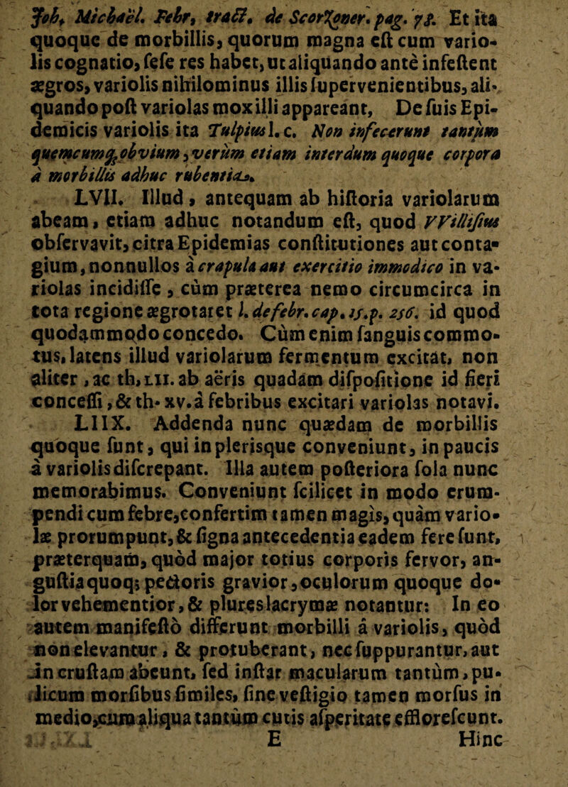 Joh, Micbael. Febr, traSl. de Scor%oner.pag. p!. Et ita quoque de morbillis» quorum magna cft cum vario» lis cognatio» fefe res habet, utaliqtiando ante infeftent aegros, variolis nihilominus illis lupervenientibus, ali- quando poft variolas mox illi appareant. De fuis Epi¬ demicis variolis ita TulpiusX.c. Non infectrunt tantum quemcum%obvium} verum etiam interdum quoque corpora d morbillis adhuc rubentia. LVII. Illud» antequam ab hiftoria variolam m abeam» etiam adhuc notandum eft, quod vvilliftut obfervavit» citra Epidemias conftitutiones aut conta¬ gium, nonnullos i crapula aut exercitio immodico in va¬ riolas incidilfe , cum praeterea nemo circumcirca in tota regione aegrotaret l.defebr.cap.ts.p. 256. id quod quodammqdo concedo. Cum enim fanguis commo¬ tus, latens illud variolarum fermentum excitat, non aliter ,ac th,ui. ab aeris quadam difpofitionc id fieri concedi,&th- xv. a febribus excitari variolas notavi. LI1X. Addenda nunc quaedam de morbillis quoque funt, qui inplerisque conveniunt, in paucis a variolisdiferepant. Illa autem pofteriora fola nunc memorabimus. Conveniunt fcilicet in modo erum¬ pendi cum febre,confertim tamen magis, quam vario¬ lae prorumpunt,Sc figna antecedentia eadem fere funt, praeterquam, quod major totius corporis fervor, an- guftiaquoq; pedoris gravior,oculorum quoque do¬ lor vehementior , & plureslacrymae notantur: In eo autem manifefto differunt morbilli a variolis, quod non elevantur, & protuberant , necfuppurantur.aut Jn cruftam abeunt, fed inftar macularum tantum, pu- .licum morfibus firoiles, fineveftigio tamen morfus in mediOjCiun aliqua tantum cutis afperitate efflorefeunt. aJftZl E Hinc
