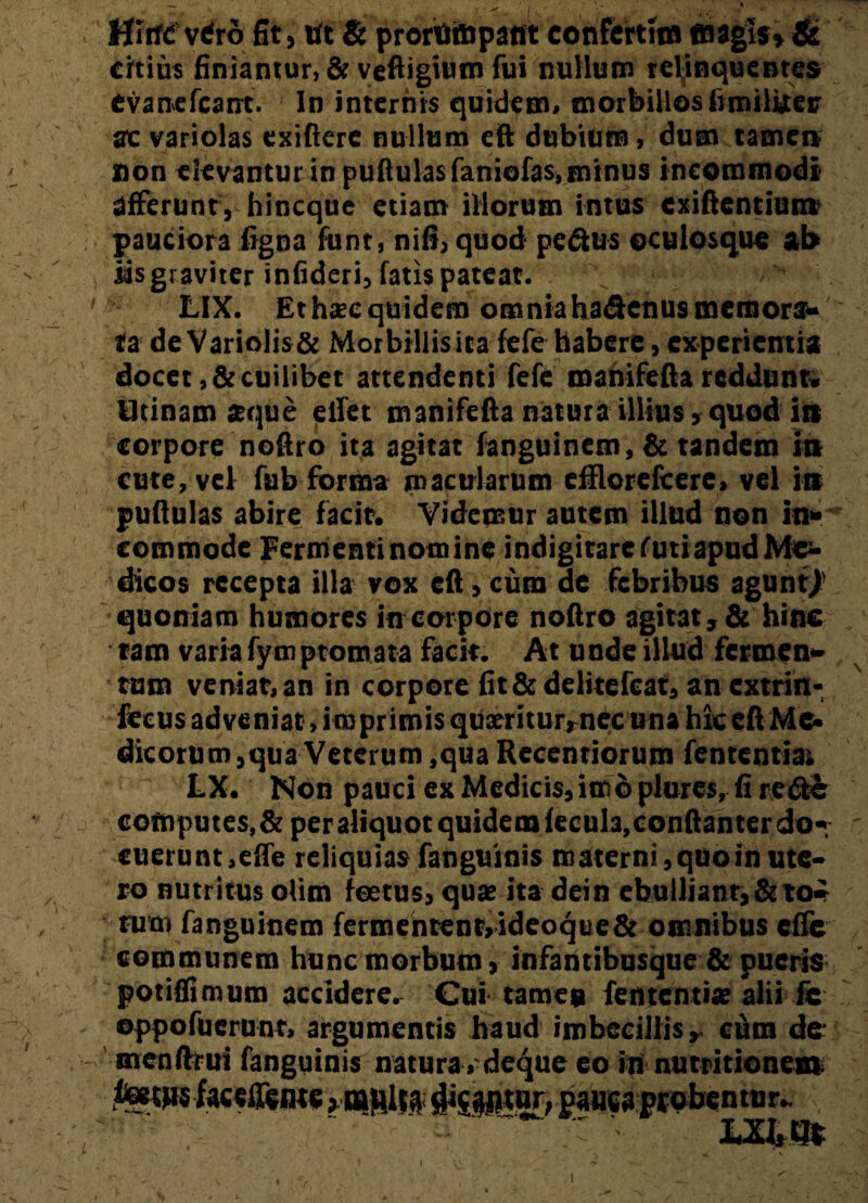 > \ ^ I . - • r ■ HirfC verd fit, Ut & prortimpant conFcrtftn «agis» & citius finiantur, & veftigium fui nullum relinquentes Cvanefcant. In internis quidem» morbillos fimilijter ac variolas exifkre nullum eft dubium, dum tamen non elevantur in pullulas faniofas,minus incommodi afferunt, hincque etiam illorum intus cxiflentiunt pauciora figna funt, nifi, quod pedtus oculosque ab iis graviter infideri, fatis pateat. LIX. Ethxcquidem omniahadenusmemora¬ ta de Variolis & Morbillis ita fefe habere, experientia docet, & cuilibet attendenti fefe manifefla reddunt, iltinam aque elfet manifefla natura illius, quod in corpore noftro ita agitat fanguinem, & tandem in cute, vel fub forma macularum efflorefcerc, vel in pullulas abire facit. Videmur autem illud non in¬ commode Fermenti nom ine indigitare futi apud Men¬ dicos recepta illa vox efl, cum de febribus agunt/ quoniam humores in corpore noflro agitat, & hinc tam varia fymptomata facit. At unde illud fermen¬ tum veniat, an in corpore fit&delitefcat, an extrin- feeus adveniat, imprimis quaeritur,nec una hk efl Me¬ dicorum,qua Veterum ,qua Recentiorum lententia; ~ LX. Non pauci ex Medicis, imo plures.fi re de computes,&per aliquot quidem fecula,conftanter do¬ cuerunt, effe reliquias fanguinis m atern i, quo in ute¬ ro nutritus olim foetus, quae ita dein ebulliant,Sito¬ rum fanguinem fermentent,ideoque& omnibus effe communem hunc morbum, infantibusque & pueris potiffimum accidere. Cui tamen fententiae alii fe oppofuerunr, argumentis haud imbecillis, cum de menftrui fanguinis natura,'deque eo innutritionem feetMsfaceffente»multa sNsptur, paucaprobentur. ■ Ul,Qt \ . ... ' ^ A