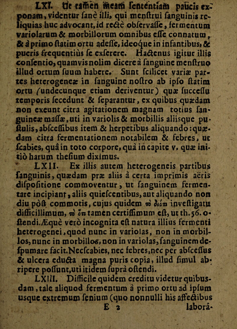 LXf. tit taffiett nfleatfi rcntdntJaftt paficis ex¬ ponam, videntur fane illi, qui menftrui fanguinis re¬ liquias huc advocant, id rcfte obfervaffe, fermentum variolarutn& morbillorum omnibus cfle connatum, & i primo ftatim ortu adelfe, ideoque in infantibus, 8e pueris frequentius fe exfererc. Hadienus igitur illis confentio, quamvis nolim dicere a fanguinemcnftruo illud ortum fuuen habere. Sunt fcilicec varis par¬ tes heterogenes in fanguine noftro ab ipfo ftatim ortu /'undecunque etiam deriventur) quas fucccflu temporis fecedunt & feparantur, ex quibus qusdam non exeunt citra agitationem magnam totius fan- guinesmafls.uti in variolis& morbillis aliisque pu* ftulis,abfceflibus item & herpetibus aliquando:qu#. dam citra fermentationem notabilem & febres, ut fcabies, qua in toto corpore, qua in capite v, qua? ini¬ tio harum thefium diximus. LXII. Ex illis autem heterogeneis partibus fanguinis, quaedam prae aliis a certa imprimis aeris difpolitione commoventur > ut fanguinem fermen¬ tate incipiant»aliis quiefeentibus, aut aliquando non diu poft commotis, cujus quidem » Sun inveftigatu difficillimum, n cn tamen certiffimum eft, ut th. $6. o- flendi./Eque vero incognita eft natura illius fermenti hetcrogenei,quod nunc in variolas, non in morbil¬ los,nunc in morbillos, non in variolas,fanguinem de- fpumare facit.Necfcabies, nec febres,nec per abfceftus r._ & ulcera edu&a magna puris copia, illud fimul ab¬ ripere poliunt,uti itidem fupra o (lendi. LXIlI. Difficile quidem creditu videtur quibus¬ dam , tale aliquod fermentum a primo ortu ad ipfum usque extremum fenium (quo nonnulli his affeflibus E * labora-