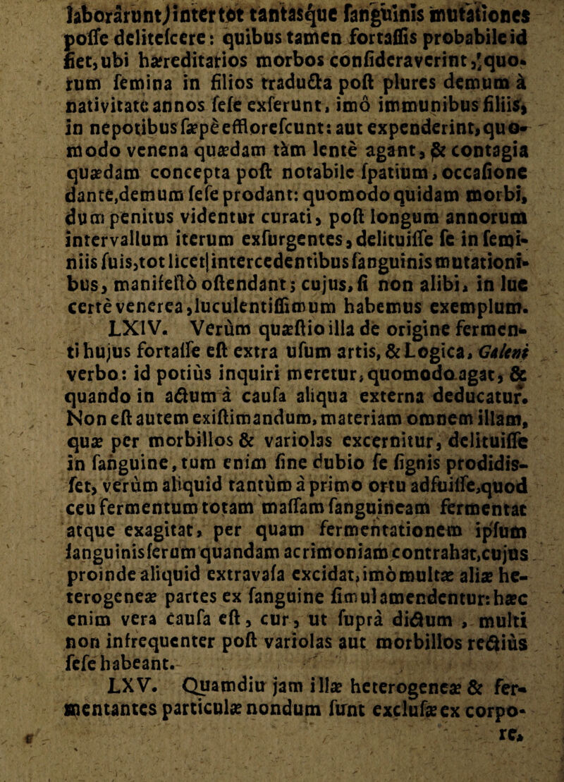 JaboraruntJintertet tantasquc fanguinis mutationes pofle delitcfccre: quibus tamen fortaflis probabile id fiet,ubi hereditarios morbos confideraverint,'quo. rum femina In filios traduda poft plures demum a nativitate annos fefe exierunt, imo immunibus filiis, in nepotibus fepeefflorefcunt: aut expenderint,quo¬ modo venena qutedam tim lente agant, contagia quadam concepta poft notabile fpatium,occatione dante,demum fefe prodant: quomodo quidam morbi, du m penitus videntur curati, poft longum annorum intervallum iterum exfurgentes,delituiffe fe inferni- niisfuis,tot licet)intercedentibus fanguinis mutationi¬ bus, manifeflooffendant; cujus,fi non alibi, in lue certevenerea,luculentiffimum habemus exemplum. LX1V. Verirm quteflioilla de origine fermen¬ ti hujus fortalfe eft extra ufum artis, & Logica, Galeni verbo: id potius inquiri meretur, quomodoagac, & quando in aftum a caufa aliqua externa deducatur. Non eft autem exiftimandum, materiam omnem illam, qux per morbillos & variolas excernitur, delituifle in fahguine,tum enim fine dubio fe fignis prodidis- fet, verum aliquid tantum a primo ortu adfuilfe,quod ceu fermentum totam maffamfaUguineam fermentat atque exagitat, per quam fermcntationem ipfum fangu inis ferum quandam acrimoniam contrahat,cujus. proinde aliquid extravafa excidat, imo multae aliae hc- terogcnea? partes ex fanguine firnulamendentur:hxc enim vera caufa eft, cur, ut fupta di&um , multi non infrequcnter poft variolas aut morbillos redius fefe habeant. ' . H'-' ■} ■ » LXV. Qjuamdlu jam i 11® heterogenea? & fer¬ mentantes particula nondum firnt exclufeex corpo¬ re, % ‘O 1 > . * r- * \ - ‘ • “ «•