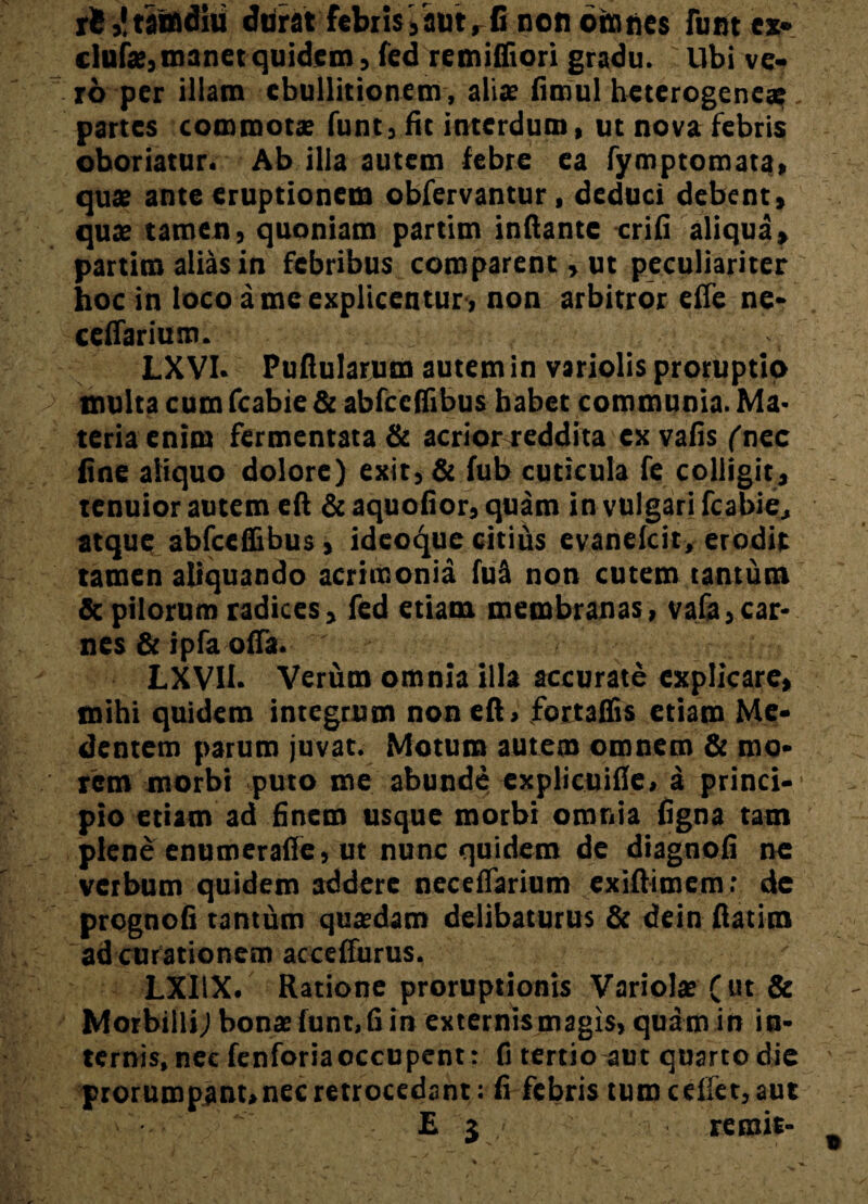 iS,!taindiu durat febris,’aut, fi non oinnes funt ex» clufse, manet quidem, fed remiffiori gradu. : Ubi ve¬ ro per iliam ebullitionem, alis fimul heterogeneae. partes commota? funt, fit interdum, ut nova febris oboriatur. Ab illa autem febre ea fymptomata» qua? ante eruptionem obfervantur, deduci debent, qua? tamen, quoniam partim inflante crifi aliqua, partim alias in febribus comparent, ut peculiariter hoc in loco a me explicentur, non arbitror efie ne* ceffarium. LXVI. Pullularum autem in variolis proruptio inulta cum Arabie & abfccflibus habet communia. Ma¬ teria enim fermentata & acrior reddita ex vafis ('nec fine aliquo dolore) exit, & fub cuticula fe colligit, tenuior autem efl & aquoflor, quam in vulgari fcabie, atque abfccflibus, ideoque citius evanefcit, erodit tamen aliquando acrimonia fu a non cutem tantum & pilorum radices, fed etiam membranas, vafa,car¬ nes & ipfa offa. LXVII. Verum omnia illa accurate explicare, mihi quidem integrum non efl, fortaflis etiam Me* dentem parum juvat. Motum autem omnem & mo* rem morbi puto me abunde explicuifie, a princi¬ pio etiam ad finem usque morbi omnia figna tam plene enumerafie, ut nunc quidem de diagnofi ne vetbum quidem addere neceflarium exiftimem: de prcgnofi tantum qusdam delibaturus & dein flatim ad curationem acceflurus. LXI1X. Ratione proruptionis Variola? fut & Morbilli; bona» fune, fi in externis magis, quam in in¬ ternis, nec fcnforiaoccupent: fi tertio aut quarto die prorumpant, nec retrocedant: fi febris tum ceffet,aut E 3 remit-