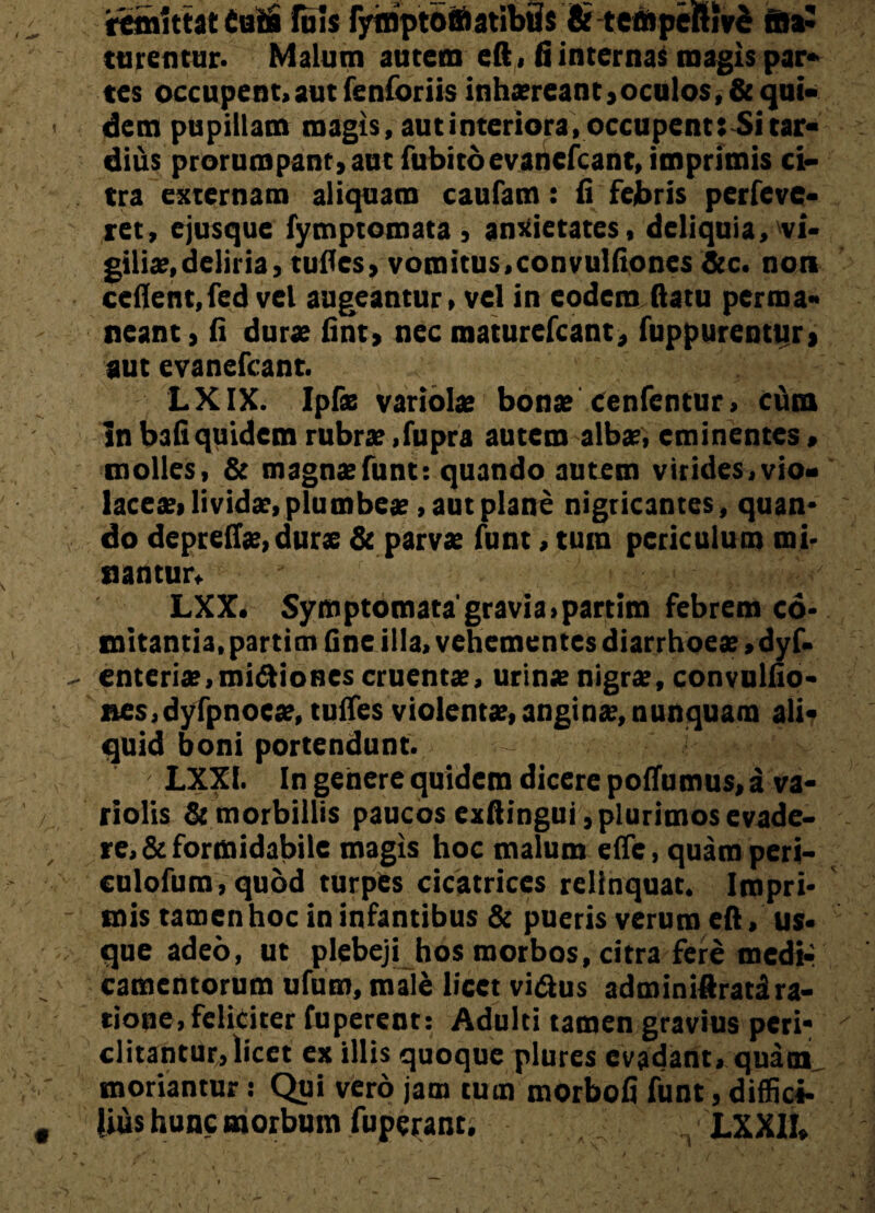 ftttiittat Cois Iu!s fymptofflatibiis &tefflpefHv£ ma¬ turentur. Malum autem eft> fi internas magis par¬ tes occupent»aut fenibriis inhaereant,oculos, & qui¬ dem pupillam magis, aut interiora, occupent :£i tar¬ dius prorumpant, aut fubitoevanefcant, imprimis ci¬ tra externam aliquam caufam: fi febris perleve- ret, ejusque fymptomata , anxietates, deliquia, vi¬ giliae, deliria, tudes, vomitus,convulfiones &c. non cefient,fed vel augeantur, vel in eodem datu perma¬ neant , fi durae fint, nec maturefcant, fuppurentur, aut evanefcant. LXIX. Ipls variolae bonae cenfentur, cum In bafiquidem rubrae ,fupra autem albae, eminentes, molles, & magnaefunt: quando autem virides,vio¬ laceae, lividae,plumbeae, aut plane nigricantes, quan¬ do deprefiae, durae & parvae funt, tum periculum mi¬ nantur» LXX. Symptomata'gravia,partim febrem co¬ mitantia, partim fine illa, vehementes diarrhoeae ,dyf- enteriae, mittiones cruentae, urinae nigrae, convulfio- nes,dyfpnoeae, tuffes violentae, anginae, nunquam ali¬ quid boni portendunt. LXXl. In genere quidem dicere poffumus, a va- riolis & morbillis paucos exfiingui, plurimos evade¬ ret formidabile magis hoc malum e(Te, quamperi- culofum, quod turpes cicatrices relinquat. Impri- mis tamen hoc in infantibus & pueris verum ed, us¬ que adeo, ut plebeji hos morbos, citra fere media camentorum ufum, male licet vittus adminidratira¬ tione, feliciter fuperent: Adulti tamen gravius peri¬ clitantur, licet ex illis quoque plures evadant, quam moriantur: Qui vero jam tum morbofi funt, diffiei- lifis hunc morbum fuperant. _ n LXXII,