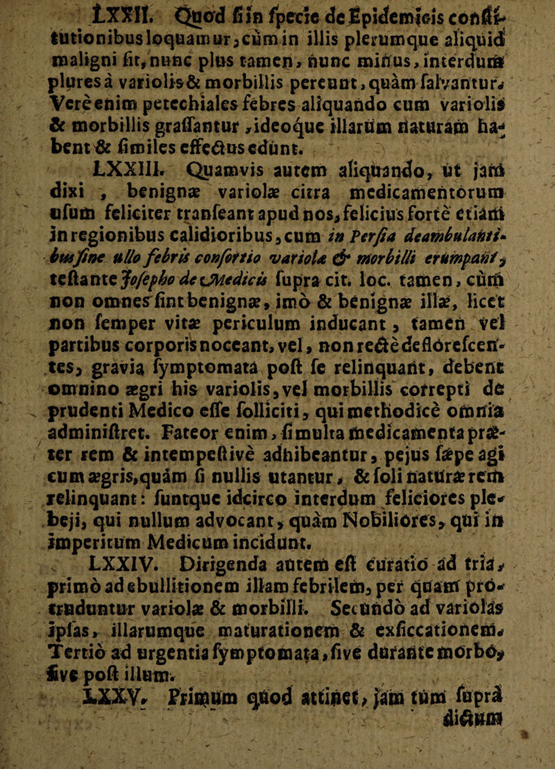 jLXXH. Quod fiin fpecte dcEpidemicis confit- lutionibusloquaiiiurjcumin iliis plerumque aliquid maligni fit»nunc plus tamen»nunc minus, interdum pluresa variolis&morbillis pereunt,quam falvantur. Vere enim petcchiaies febres aliquando cum variolis* & morbillis graflamur ,ideoque illarum naturam haj bent & fimilcs effetius edunt. ~ LXX111. Quamvis autem aliquando, ut jatU dixi , benignae variolae citra medicamentorum ofum feliciter tranfeant apud nos, felicius forte etiam in regionibus calidioribus, cum tn Per fi a deambulanti» btu fine ullo febris eonfottio variola & morbilli erumpant , teftante jofepho de ^Medicis fupracit. loc. tamen, cuti» non omnes fintbenignae, imo & benignae illae, licet non femper vitae periculum inducant, tamen Ve) partibus corporis noceant, vel, nonretiedeflOrcfcen- tes, gravia fymptomata pofi fe relinquant, debent omnino aegri his variolis, ve) morbillis cofrepti de prudenti Medico effe folliciti, qui methodice omnia adminiftret. Fateor enim, fi multa medicamenta prae¬ ter rem & intempeftive adhibeantur, pejus fatpe agi cum aegris,quam fi nullis utantur, &folinatUraererti relinquant: funtque idcirco interdum feliciores ple* beji, qui nullum advocant, quam Nobiliores, qui iit imperitum Medicum incidunt. LXX1V. Dirigenda autem efi curatio ad tria, primo ad ebullitionem illam febrilem, per quam pro¬ truduntur variolae & morbilli. Secundo ad variolas* iplas, illarumque maturationem & exficcationem. Tertio ad urgentia fymptomata ,five durante morbo, £ve pofi illum. , . LXXV» Primum quod attinet, iam tum fiiprd ■ ■ 'V;v ■ ditium