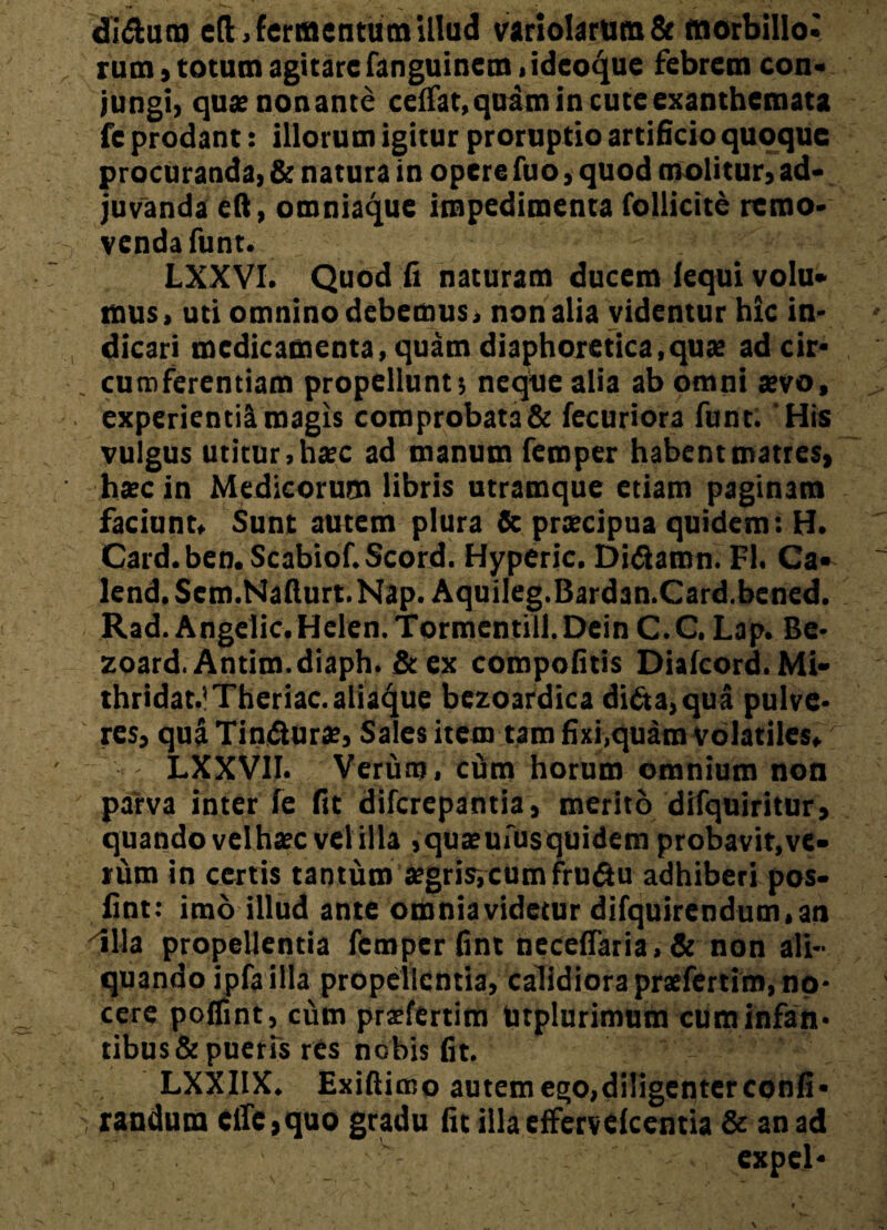 «Muco cft, fermentum illud variolarum& tnorbillo* rum, totum agitare fanguinem, ideo^ue febrem con- jungi, quaenonante ceffat.quam in cute exanthemata fe prodant: illorum igitur proruptio artificio quoque procuranda, & natura in opere fuo, quod molitur, ad¬ juvanda eft, omniaque impedimenta follicite remo¬ venda funt. LXXVI. Quod fi naturam ducem fequi volu¬ mus, uti omnino debemus, nonalia videntur hic in¬ dicari medicamenta, quam diaphoretica,quae ad cir* . cum ferentiam propellunt; neque alia ab omni sevo, experientia magis comprobata & fecuriora funt. 'His vulgus utitur, haec ad manum femper habent matres, haec in Medicorum libris utramque etiam paginam faciunt. Sunt autem plura & praecipua quidem: H. Card.ben.Scabiof.Scord. Hyperic. Di&amn. FI. Ca- lend. Sem.Nafturt. Nap. Aquileg.Bardan.Card.bened. Rad. Angelic.Helen.Tormentill.DeinC.C. Lap.Be- zoard. Antim.diaph. & ex compofitis Diafcord. Mi- thridat.lTheriac. aliaque bezoardica di£ta,qua pulve¬ res, qua Tin&urse, Sales item tam fixi,quam volatiles, - LXXV1I. Verum, cum horum omnium non parva inter fe fit diferepantia, merito difquiritur, quando velhaec vel illa ,quaeufusquidem probavit,ve¬ rum in certis tantum segrisycumfru&u adhiberi pos- fint: imo illud ante omniavidetur difquirendum.an Illa propellentia femper fint necefTatia>& non ali¬ quando ipfa illa propellentia, calidiora praefertim, no¬ cere poffint, cum praefertim Urplurimum cuminfan* tibus & pueris res nobis fit. - ' * LXXIIX. Exiftimo autem ego,diligenter confi* .i randura el!e,quo gradu fit illa effervefeentia & an ad expcl-
