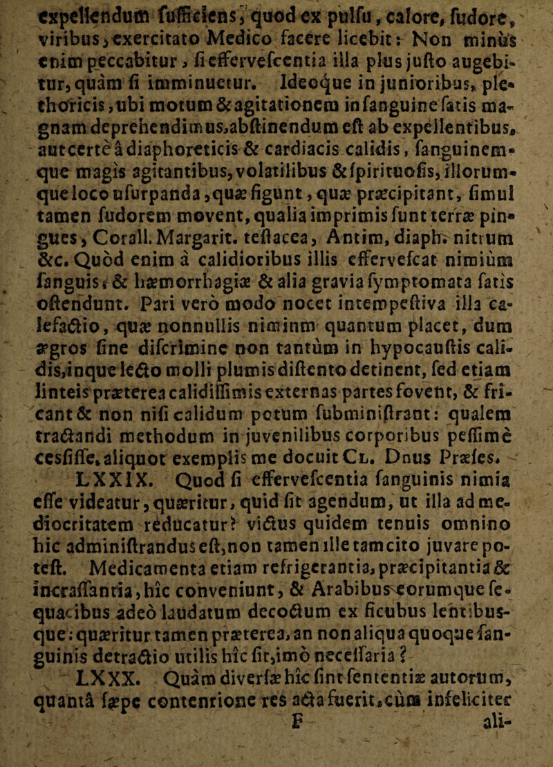 expellendum fuffidens j quod ex pulfu, calore, fudore, viribus >exercitato Medico facere licebitr Non minus enim peccabitur, ficffervefccntia ilia plusjufto augebi¬ tur) quam ii imminuetur. Ideeque in junioribus» ple* thoricis ,ubi motum& agitationem infanguinefatis ma- autcerte a diaphoreticis & cardiacis calidis, fanguinem- que magis agitantibus,volatilibus &fpirituofis, illorum* que loco ufurpanda,quae figunt, quas praecipitant, fimul tamen fudorem movent, qualia imprimis funt terras pin* gues, Corall.Margarit. teflacea, Antim, diapb. nitrum &c. Quod enim a calidioribus illis effervefeat nimium fanguis t & haemorrhagia: & alia gravia fymptomata fatis oftendunt. Pari vero modo nocet imeropeftiva illa ca¬ lefacio, qua; nonnullis niminnv quantum placet, dum aegros fine diferimine non tantum in hypocauftis cali- disyinqueleCo molli plumisdiftentodetinent, fed etiam linteis praeterea calidiffimis externas partes fovent, & fri¬ cant & non nifi calidum potum fubminifirant: qualem traCandi methodum in juvenilibus corporibus peflime ccsfiffe, aliquot exemplis me docuit Cl. Dnus Prsries. -• LXX1X. Quod fi effervefeentia (anguinis nimia effe videatur,quaeritur, quid fit agendum, ut illa ad me- dlocritatem reducatur? vidtus quidem tenuis omnino hic adminiftrandu$eft,non tamenllletamcito juvare po- tcft. Medicamenta etiam refrigerantia, praecipitantia & incraffanria,hic conveniunt, & Arabibuseorumquefe- quacibus adeo laudatum decoCum ex ficubus lentibus- que; quaeritur tamen praeterea, an non aliqua quoque fan- guinis detraCio utilis hic fit,imo necelfaria ? - LXXX. Quam diverfaehk fint fententiae autorum, quanti fepe contentiose res aCa fuerit,cum infeliciter E- - ali-