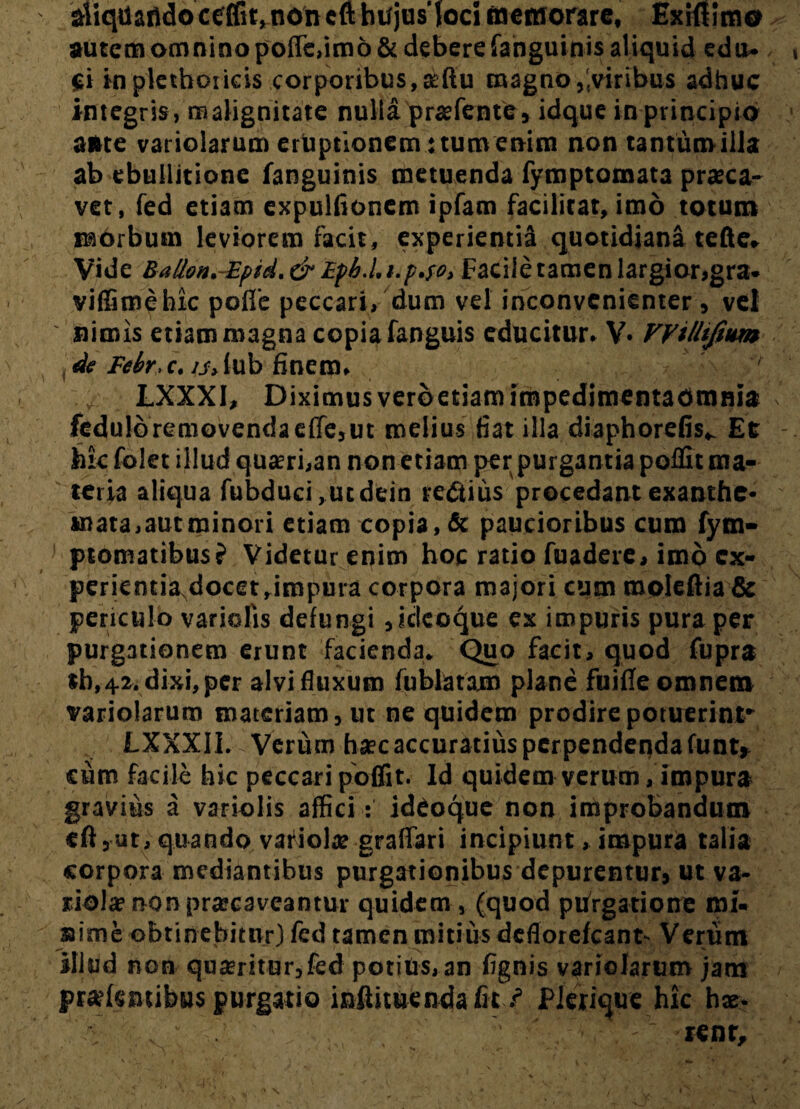 aiiqdafldoceffit, noncfthtfjusloci memorare, Exi«!m0 autem omnino poffe,im6& debere fanguinis aliquid edu¬ ci in plethoricis corporibus, aftu magno/.viribus adhuc integris, malignitate nulla pr#fente, idque in principio ante variolarum eruptionem: tum enim non tantum illa ab ebullitione fanguinis metuenda fymptomata praeca¬ vet, fed etiam expulfioncm ipfam facilitat, imo totum morbum leviorem facit, experienti^ quotidiana tefte* Vide Batlon.-Epid,&Lpb.hi.p.fo, Facile tamen largior,gra. viffimehic polle peccari, dum vel inconvenienter, vd nimis etiam magna copia fanguis educitur* V» VViUiJium de Febr.c. /j>(ub finem* ' LXXXI, Diximusverbetiam impedimentaomnia fedulbremovendaeffe,ut melius fiat illa diaphordis^ Et hic folet illud quaeri,an non etiam per purgantia poffit ma¬ teria aliqua fubduci ,ucdein re<Stius procedant exanthe¬ mata, aucminori etiam copia, & paucioribus cum fym- ptomatibus? Videtur enim hoc ratio fuadere, imo cx- perientiaNdocet,impura corpora majori cum rooleftia & periculo variolis defungi ,idcoque ex impuris pura per purgationem erunt facienda* Quo facit, quod fupra «b, 42. dixi, per alvi fluxum fublatam plane fuifle omnem variolarum materiam, ut ne quidem prodire potuerint* LXXXII. Verum haec accuratius perpendenda funt* cum facile hic peccari poffit. Id quidem verum, impura gravius a variolis afficiideoque non improbandum eft,ut, quando variola? graffari incipiunt, impura talia corpora mediantibus purgationibus depurentur, ut va¬ riola non praecaveantur quidem , (quod purgatione mi* sime obtinebitur) fed tamen mitius deflorefeant- Verum illud non quaeritur,fed potius, an fignis variolarum jam pratentibus purgatio inihtuenda fit /5 Pierique hic hx- ^ v1 ; . '' •' ' • tenr.