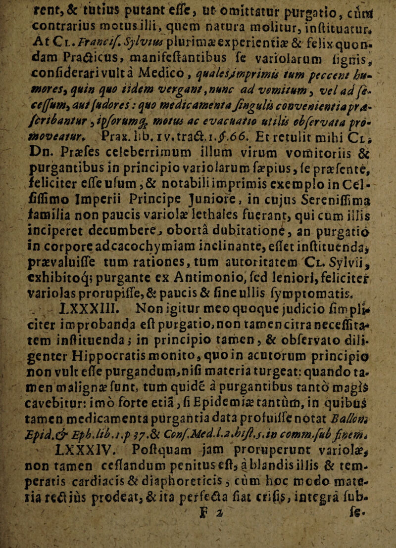 renr,& tutius putant efle, ut omittatur purgatio, cfirU contrarius motus ilii, quem natura molitur, inftituatur. At Cl. Franci/. Sylvm plurimsexperientia? & felix quon¬ dam Pra&icus, manifeliantibus fe variatarum lignis, confiderarivulta Medico, qualesfimprimis tum peccem hu¬ mor est quin quo Udem vergant,nunc ad vomitum, vel ad fi- ceffumi aut fudores: quo medicamenta Jingulii convenientiapra- /cribantur, ipforumfa metus ac evacuatio utilis obfervata pro• moveatur, Prax.lib.iv.trat5t i.jf.66. Et retulit mihi Ct» Dn. Pra?fes celeberrimum illum virum vomitoriis & purgantibus in principio varioiarumfa?pius,le prsfetue, feliciter elTeufum,& notabili imprimis exemplo in Cei- fiflimo Imperii Principe Juniore, in cujus Sereniffima familia non paucis variola? lethaies fuerant, qui cum illis inciperet decumbere, oborta dubitationi, an purgatio in corporeadcacocbymiam inclinante,efletinflituenda, prjevaiuifle tum rationes, tum auroritatein'Cl. Sylvii, cxhibitoq, purgante ex Antimonio, fed leniori, feliciter variolas prorupiffe, & paucis & fine ullis fymptomatis. . LXXX11I. Nonigiturmeoquoquejudiciofimpl^ citer improbanda eft purgatio,non tamencitraneceffita* tem inflituenda j in principio tamen, & obfervato dili¬ genter Hippocratis monito» qpoin acutorum principio non vult ede purgandum,nifi materia turgeat: quando ta- men maligna? funt, tum quid£ a purgantibus tanto magis cavebitur: imo forte etia, fi Epidemis tantfim, in quibuS tamen medicamenta ptirgantia data profuiifenotat Eallotii Epid.dr Eph.lib.i.p lydk Con/.Med.l.a.hifi.j.in comm.fiub finem. LXXX1V. Poflquam jam proruperunt variola?* non tamen ceflandum penitus eft, a blandis illis & tem¬ peratis cardiacis & diaphoreticis, cum hoc medo mate¬ ria redius prodeat,&ita perfe&a fiat erilis, integra fub- ' ' f 1 fS’