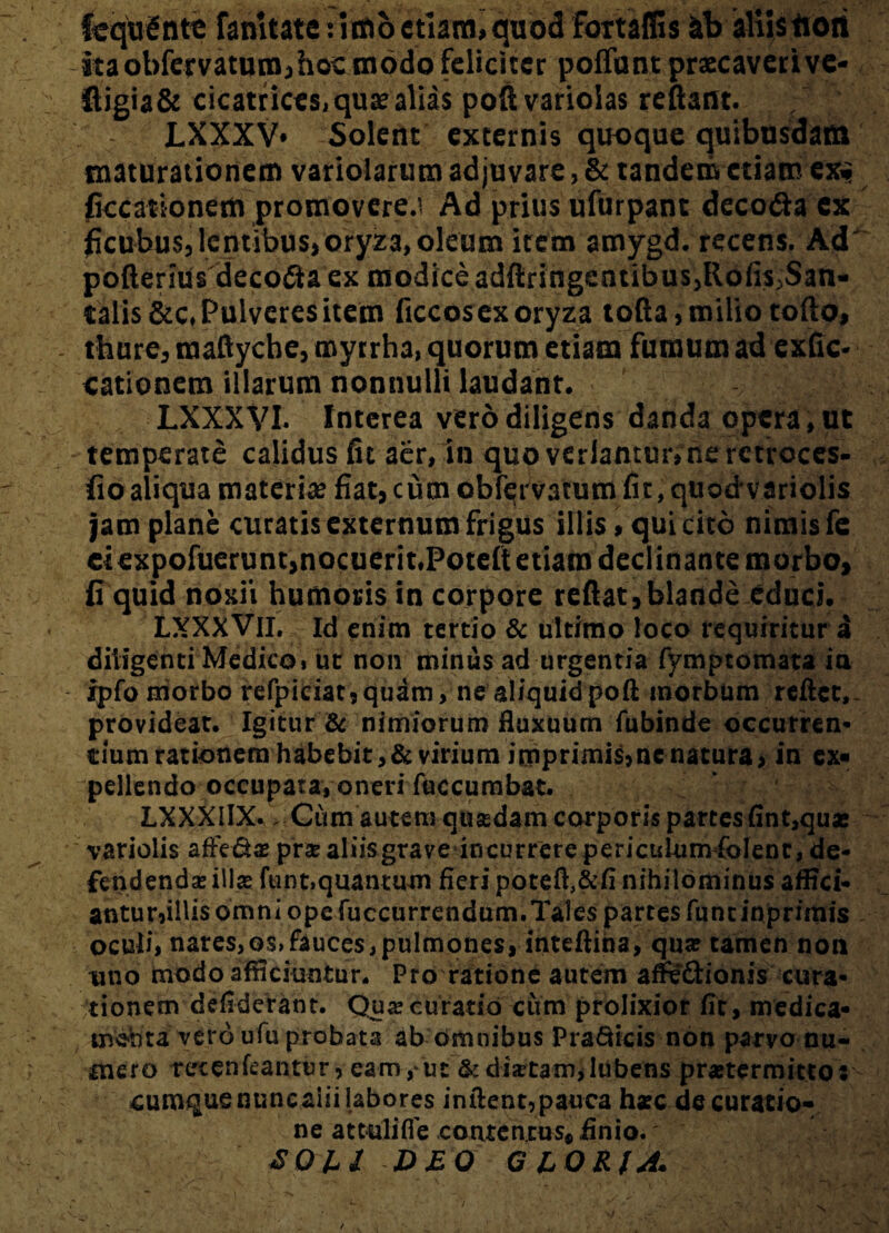 feqtrSnte famtate: lino etiam» quod fbrtaffis ab aliis tiori itaobfervatum,hocmodo feliciter poflbnt praecavcrivc- Higia& cicatriccsi quae alias poftvarioias reflant. LXXXV* Solent externis quoque quibusdam maturationem variolarum adjuvare, & tandem etiam exi? ficcationem promovere.i Ad prius ufurpant deco&a ex ficubus, lentibus,oryza, oleum item amygd. recens. Ad pofterlUs decofta ex modice adftringentibus^Rofi^San- talis &c* Pulveres item ficcos ex oryza tofta, milio tofto, thure, raaftycbe, myrrha, quorum etiam fumum ad exfic- eationem illarum nonnulli laudant. LXXXVI. Interea vero diligens danda opera, ut temperate calidus fit aer, in quo verlantmvne rctroces- fio aliqua materia? fiat, cum obfervatum fir, quod variolis jam plane curatis externum frigus illis, qui cito nimis fe Ciexpofuerunt,nocuerit»Potcft etiam declinante morbo, fi quid noxii humoris in corpore reflat*blande educi. LXXXVlI. Id enim tertio & ultimo loco requiritur d diligenti Medico i ut non minus ad urgentia fymptomata ia ipfo morbo refpiciat,quam, ne aliquidpoft morbum reflet,. provideat. Igitur & nimiorum fluxuum fubinde occurren¬ tium rationem habebit, & virium imprimis,ne natura, in ex¬ pellendo occupata, oneri fuccumbat. LXXXIIX. Cum autem qusedam corporis parces (int,qu* variolis affectae prae aliis grave incurrere periculum fclent, de¬ fendendae ili# funt»quantum fieri potefl,&fi nihilominus affici- antur*illis omni ope fuccurrendum.Tales partes funtinprirais oculi, nares, os> fauces, pulmones, inteftina, qua? tamen non uno modo afficiuntur. Pro ratione autem afleftionis cura¬ tionem defiderant. Quaecuratio cum prolixior fit, medica¬ menta vero ufu probata ab omnibus PraQtcts non parvo nu¬ mero ret enicantur, eam, ut &disetam,lubens praetermittor cumque nuncaiii labores inflent,pauca hacc de curatio¬ ne attulifie contentus, finio.' <T04/ D£Q GLORIA.