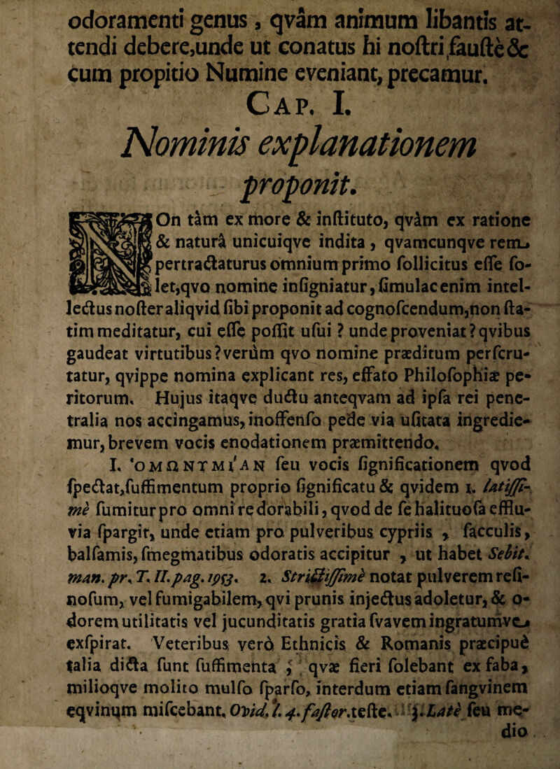 odoramenti genus, qvam animum libantis at¬ tendi debere,unde ut conatus hi noftriifaufte& cum propitio Numine eveniant, precamur. Cap. I. Nominis explanationem proponit. On tam ex more & inftituto, qvam ex ratione & natura unicuiqve indita , qvamcunqve renu pertractaturus omnium primo follicitus efie fo- let,qvo nomine infigniatur, (imulaeenim intel- JeCiusnofteraliqvid fibi proponit ad cognofcendum,non fta- tim meditatur, cui effc poffit ufui ? unde proveniat ?qvibus gaudeat virtutibus ?veriim qvo nomine praeditum perferu- tatur, qvippe nomina explicant res, effato Philofophi# pe* ritorum. Hujus itaqve dudu anteqvam ad ipfa rei pene¬ tralia nos accingamus, inoffenfa pede via ufitata ingredie* mur, brevem vocis enodationem promittendo, I, ‘omuntm^anf feu vocis fignificationem qvod fpedlat/uffimentum proprio fignificatu & qvidem i. Utifp- me fumiturpro omni redorabili, qvod de febalituofa efflu¬ via fpargit, unde etiam pro pulveribus cypriis * faeculis, balfamisjfmegmatibus odoratis accipitur , ut habet Sebit* man. pr\ T* II.pag, z. StriQiJJimi notat pulverem refi- nofum, vel fumigabilem>qvi prunis injeCtus addetur, & o- dorem utilitatis vel jucunditatis gratia fvavem ingratunivcj» exfpirat. Veteribus vero Ethnicis & Romanis praecipud talia difta funt fuffimenta % qvae fieri folebant ex faba, milioqve molito mulfo fparfo, interdum etiam fangvinem eqvinqm mifcebant,0W4^./^^r.tefte, ylate feu me* dio